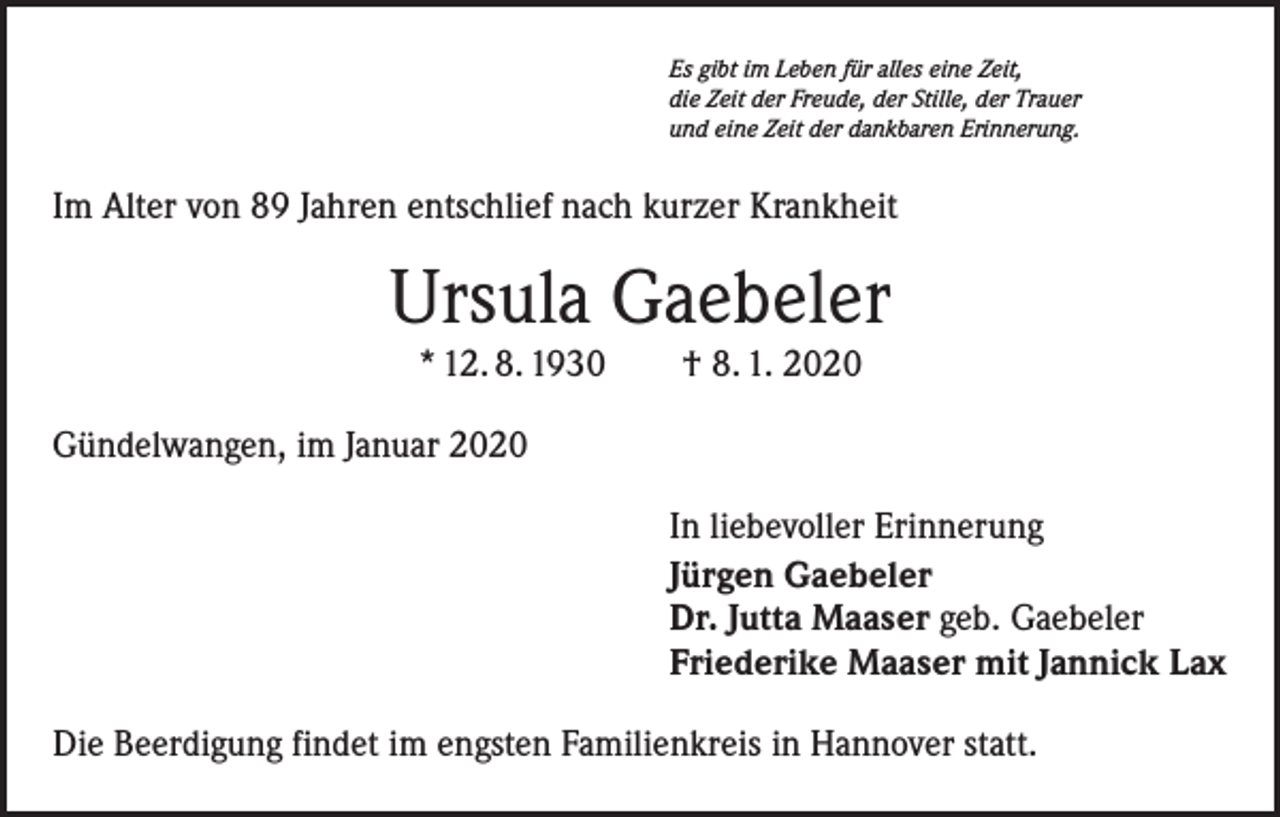 <p>Es gibt im Leben für alles eine Zeit,<br />die Zeit der Freude, der Stille, der Trauer<br />und eine Zeit der dankbaren Erinnerung.</p><p>Im Alter von 89 Jahren entschlief nach kurzer Krankheit</p><p>Ursula Gaebeler<br />* 12. 8. 1930 † 8. 1. 2020</p><p>Gündelwangen, im Januar 2020<br />In liebevoller Erinnerung<br />Jürgen Gaebeler<br />Dr. Jutta Maaser geb. Gaebeler<br />Friederike Maaser mit Jannick Lax<br />Die Beerdigung findet im engsten Familienkreis in Hannover statt.</p>