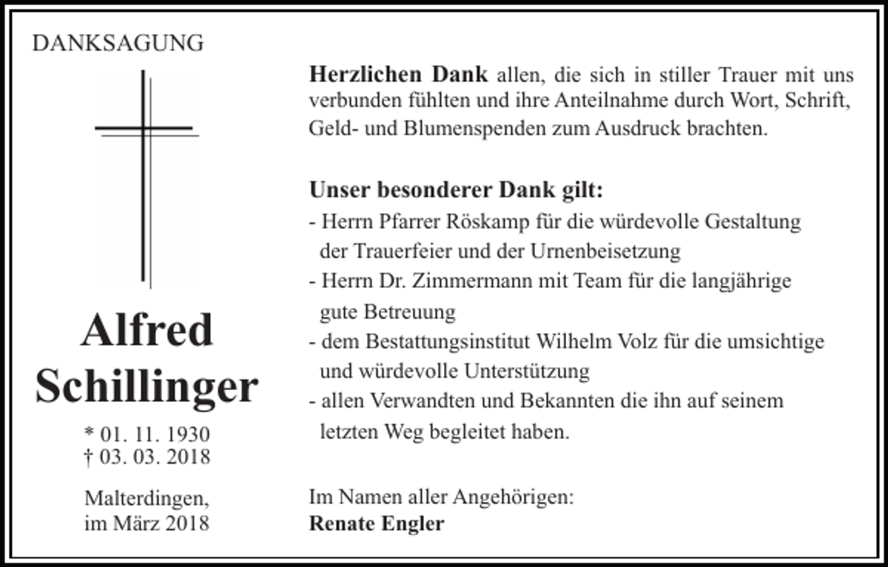 <p>DDANKSAGUNG<br />A N KS A G U N G</p><p>HHerzlichen<br />e r zli c h e n DDank<br />a n k all<br />e n, die<br />di e si<br />c h iinn still<br />er Trauer<br />T r a u er mit<br />mit uns<br />u ns<br />allen,<br />sich<br />stiller</p><p>vverbunden<br />er b u n d e n ffühlten<br />ü hlt e n uund<br />n d iihre<br />h r e Anteilnahme<br />A nt eil n a h m e durch<br />d ur c h Wort,<br />W ort, Schrift,<br />S c hrift,<br />GGeldel d- uund<br />n d Bl<br />u m e ns p e n d e n zzum<br />u m Ausdruck<br />A us dr u c k br<br />a c ht e n .<br />Blumenspenden<br />brachten.</p><p>UUnser<br />ns e r bbesonderer<br />es o n d e r e r DDank<br />a n k gilt:<br />gilt:</p><p>Alf r e d<br />Alfred<br />Schillinger<br />S c hilli n g e r<br />** 001.<br />1. 111.<br />1. 11<br />†† 003.<br />3. 003.<br />3. 22<br />MMalterdingen,<br />alt er di n g e n,<br />im<br />i m März<br />M är z</p><p>- Herrn<br />H err n Pfarrer<br />Pf arr er Röskamp<br />R ös k a m p für<br />f ür die<br />di e würdevolle<br />w ür d e v oll e Gestaltung<br />G est alt u n g<br />dder<br />er Trauerfeier<br />Tr a u erf ei er uund<br />n d dder<br />er Urnenbeisetzung<br />U r n e n b eis et z u n g<br />- Herrn<br />H err n Dr.<br />Dr. Zimmermann<br />Zi m m er m a n n mit<br />mit Team<br />Te a m für<br />f ür die<br />di e langjährige<br />l a n gj ä hri g e<br />ggute<br />ut e Betreuung<br />B etr e u u n g<br />Wilhelm<br />Volz<br />fürdidie<br />- dem<br />d e m Bestattungsinstitut<br />B est att u n gsi nstit ut Wil<br />h el m Vol<br />z f ür<br />e u umsichtige<br />ms i c hti g e<br />uund<br />n d würdevolle<br />w ür d e v oll e Unterstützung<br />U nt erst üt z u n g<br />- allen<br />all e n Verwandten<br />Ver w a n dt e n und<br />u n d Bekannten<br />Be k a n nt e n die<br />di e iihn<br />h n aauf<br />uf sseinem<br />ei n e m<br />letzten<br />l et zt e n Weg<br />We g begleitet<br />b e gl eit et haben.<br />h a be n.<br />I m Namen<br />Im<br />N a m e n aller<br />all er Angehörigen:<br />A n g e h örig e n:<br />RRenate<br />e n at e EEngler<br />n gl e r</p>