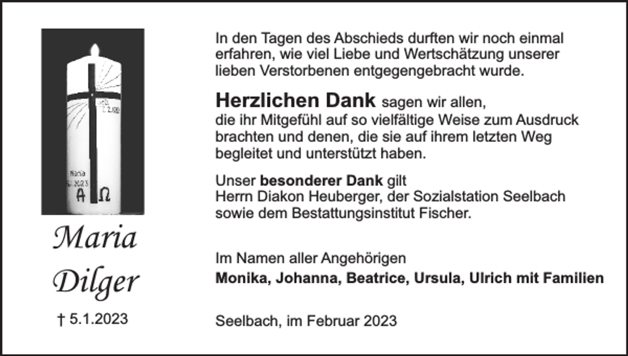 <p>In den Tagen des Abschieds durften wir noch einmal<br />erfahren, wie viel Liebe und Wertschätzung unserer<br />lieben Verstorbenen entgegengebracht wurde.</p><p>Herzlichen Dank sagen wir allen,<br />die ihr Mitgefühl auf so vielfältige Weise zum Ausdruck<br />brachten und denen, die sie auf ihrem letzten Weg<br />begleitet und unterstützt haben.</p><p>Maria<br />Dilger<br />† 5.1.2023</p><p>Unser besonderer Dank gilt<br />Herrn Diakon Heuberger, der Sozialstation Seelbach<br />sowie dem Bestattungsinstitut Fischer.<br />Im Namen aller Angehörigen<br />Monika, Johanna, Beatrice, Ursula, Ulrich mit Familien<br />Seelbach, im Februar 2023</p>