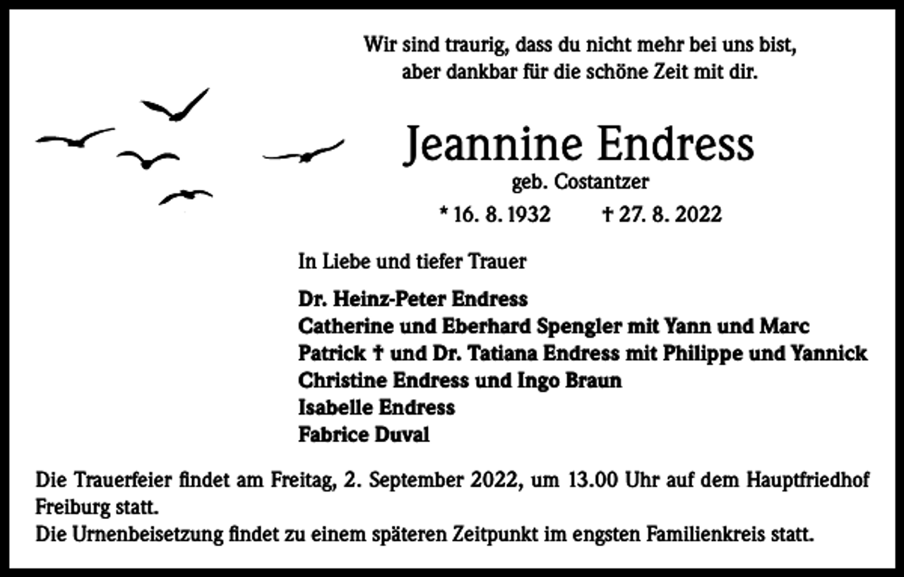 <p>Wir sind traurig, dass du nicht mehr bei uns bist,<br />aber dankbar für die schöne Zeit mit dir.</p><p>Jeannine Endress<br />geb. Costantzer<br />* 16. 8. 1932<br />† 27. 8. 2022</p><p>In Liebe und tiefer Trauer<br />Dr. Heinz-Peter Endress<br />Catherine und Eberhard Spengler mit Yann und Marc<br />Patrick † und Dr. Tatiana Endress mit Philippe und Yannick<br />Christine Endress und Ingo Braun<br />Isabelle Endress<br />Fabrice Duval<br />Die Trauerfeier findet am Freitag, 2. September 2022, um 13.00 Uhr auf dem Hauptfriedhof<br />Freiburg statt.<br />Die Urnenbeisetzung findet zu einem späteren Zeitpunkt im engsten Familienkreis statt.</p>