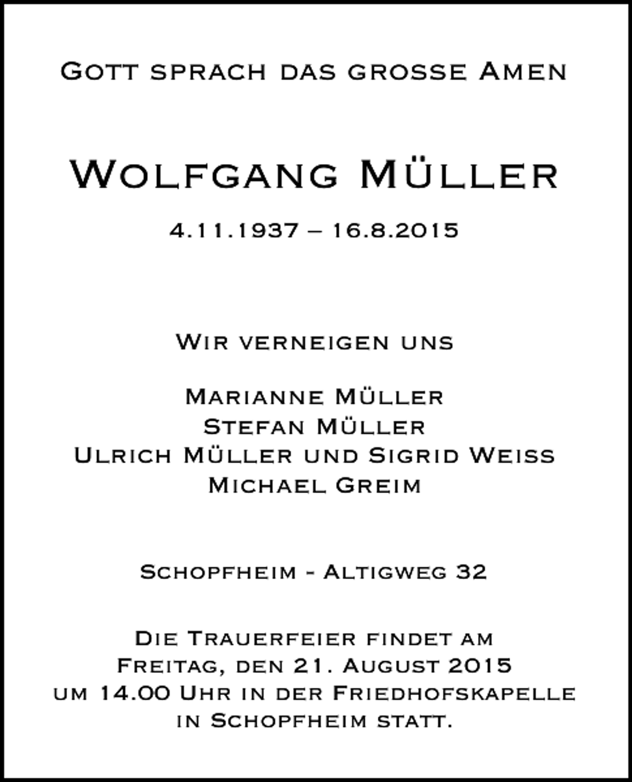 <p>Gott sprach das große Amen</p><p>Wolfgang Müller<br />4.11.1937 – 16.8.2015</p><p>Wir verneigen uns<br />Marianne Müller<br />Stefan Müller<br />Ulrich Müller und Sigrid Weiss<br />Michael Greim<br />Schopfheim - Altigweg 32<br />Die Trauerfeier findet am<br />Freitag, den 21. August 2015<br />um 14.00 Uhr in der Friedhofskapelle<br />in Schopfheim statt.</p>