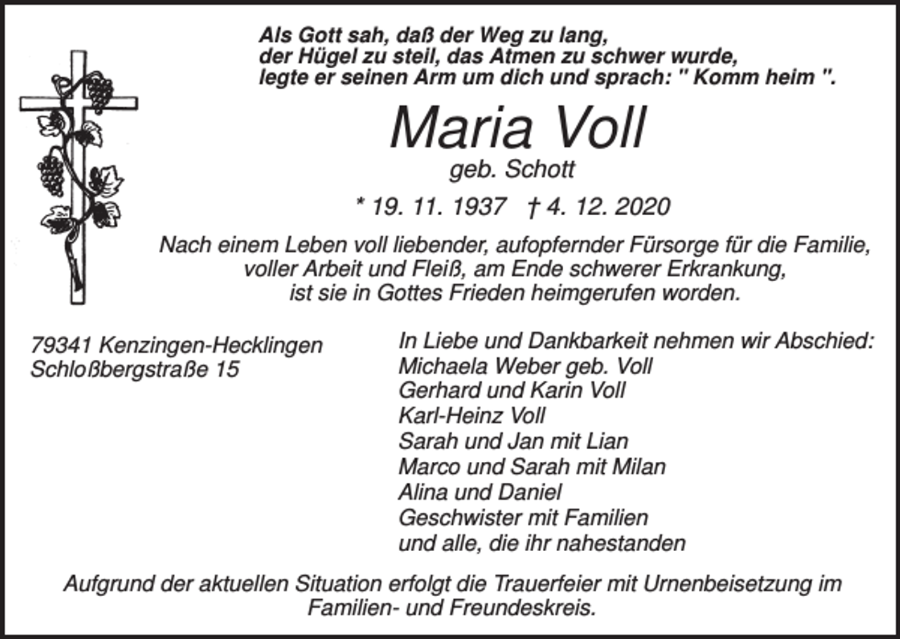 <p>Als Gott sah, daß der Weg zu lang,<br />der Hügel zu steil, das Atmen zu schwer wurde,<br />legte er seinen Arm um dich und sprach: " Komm heim ".</p><p>Maria Voll<br />geb. Schott</p><p>* 19. 11. 1937 † 4. 12. 2020<br />Nach einem Leben voll liebender, aufopfernder Fürsorge für die Familie,<br />voller Arbeit und Fleiß, am Ende schwerer Erkrankung,<br />ist sie in Gottes Frieden heimgerufen worden.<br />79341 Kenzingen-Hecklingen<br />Schloßbergstraße 15</p><p>In Liebe und Dankbarkeit nehmen wir Abschied:<br />Michaela Weber geb. Voll<br />Gerhard und Karin Voll<br />Karl-Heinz Voll<br />Sarah und Jan mit Lian<br />Marco und Sarah mit Milan<br />Alina und Daniel<br />Geschwister mit Familien<br />und alle, die ihr nahestanden</p><p>Aufgrund der aktuellen Situation erfolgt die Trauerfeier mit Urnenbeisetzung im<br />Familien- und Freundeskreis.</p>