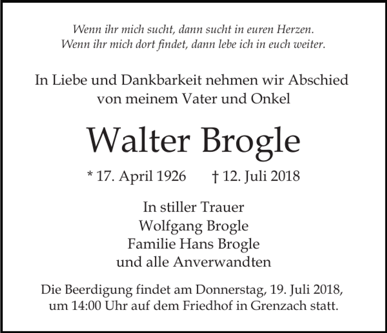 <p>Wenn ihr mich sucht, dann sucht in euren Herzen.<br />Wenn ihr mich dort findet, dann lebe ich in euch weiter.</p><p>In Liebe und Dankbarkeit nehmen wir Abschied<br />von meinem Vater und Onkel</p><p>Walter Brogle<br />* 17. April 1926</p><p>† 12. Juli 2018</p><p>In stiller Trauer<br />Wolfgang Brogle<br />Familie Hans Brogle<br />und alle Anverwandten<br />Die Beerdigung findet am Donnerstag, 19. Juli 2018,<br />um 14:00 Uhr auf dem Friedhof in Grenzach statt.</p>