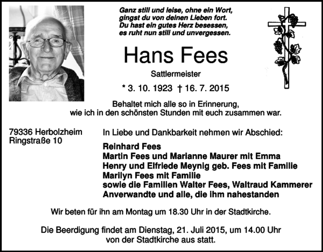 <p>Ganz still und leise, ohne ein Wort,<br />gingst du von deinen Lieben fort.<br />Du hast ein gutes Herz besessen,<br />es ruht nun still und unvergessen.</p><p>Hans Fees<br />Sattlermeister</p><p>* 3. 10. 1923 † 16. 7. 2015<br />Behaltet mich alle so in Erinnerung,<br />wie ich in den schönsten Stunden mit euch zusammen war.</p><p>79336 Herbolzheim<br />Ringstraße 10</p><p>In Liebe und Dankbarkeit nehmen wir Abschied:<br />Reinhard Fees<br />Martin Fees und Marianne Maurer mit Emma<br />Henry und Elfriede Meynig geb. Fees mit Familie<br />Marilyn Fees mit Familie<br />sowie die Familien Walter Fees, Waltraud Kammerer<br />Anverwandte und alle, die ihm nahestanden</p><p>Wir beten für ihn am Montag um 18.30 Uhr in der Stadtkirche.</p><p>Die Beerdigung findet am Dienstag, 21. Juli 2015, um 14.00 Uhr<br />von der Stadtkirche aus statt.</p>