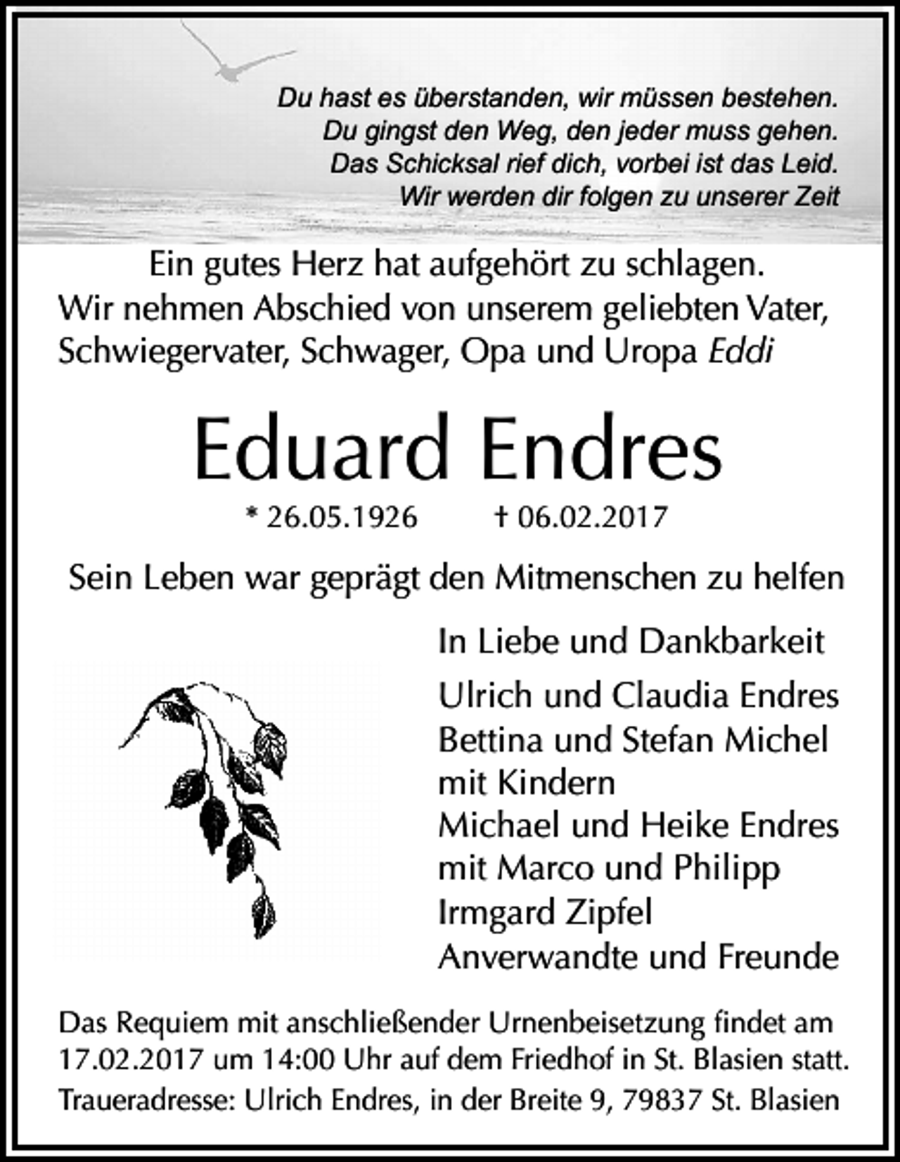<p>Du hast es überstanden, wir müssen bestehen.<br />Du gingst den Weg, den jeder muss gehen.<br />Das Schicksal rief dich, vorbei ist das Leid.<br />Wir werden dir folgen zu unserer Zeit</p><p>Ein gutes Herz hat aufgehört zu schlagen.<br />Wir nehmen Abschied von unserem geliebten Vater,<br />Schwiegervater, Schwager, Opa und Uropa Eddi</p><p>Eduard Endres<br />* 26.05.1926</p><p>† 06.02.2017</p><p>Sein Leben war geprägt den Mitmenschen zu helfen<br />In Liebe und Dankbarkeit<br />Ulrich und Claudia Endres<br />Bettina und Stefan Michel<br />mit Kindern<br />Michael und Heike Endres<br />mit Marco und Philipp<br />Irmgard Zipfel<br />Anverwandte und Freunde<br />Das Requiem mit anschließender Urnenbeisetzung findet am<br />17.02.2017 um 14:00 Uhr auf dem Friedhof in St. Blasien statt.<br />Traueradresse: Ulrich Endres, in der Breite 9, 79837 St. Blasien</p>