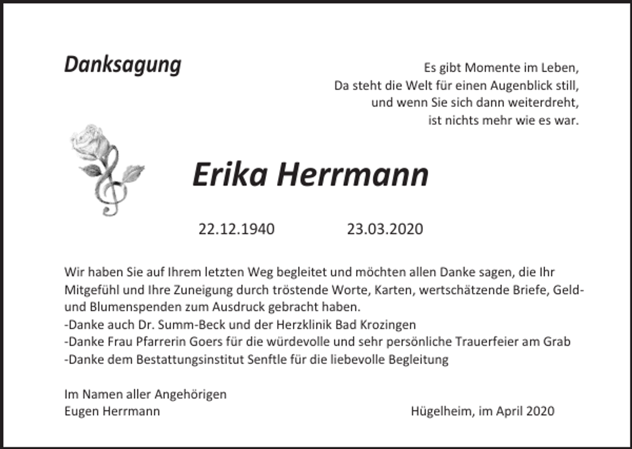 <p>Danksagung</p><p>Es gibt Momente im Leben,<br />Da steht die Welt für einen Augenblick still,<br />und wenn Sie sich dann weiterdreht,<br />ist nichts mehr wie es war.</p><p>Erika Herrmann<br />22.12.1940</p><p>23.03.2020</p><p>Wir haben Sie auf Ihrem letzten Weg begleitet und möchten allen Danke sagen, die Ihr<br />Mitgefühl und Ihre Zuneigung durch tröstende Worte, Karten, wertschätzende Briefe, Geldund Blumenspenden zum Ausdruck gebracht haben.<br />-Danke auch Dr. Summ-Beck und der Herzklinik Bad Krozingen<br />-Danke Frau Pfarrerin Goers für die würdevolle und sehr persönliche Trauerfeier am Grab<br />-Danke dem Bestattungsinstitut Senftle für die liebevolle Begleitung<br />Im Namen aller Angehörigen<br />Eugen Herrmann</p><p>Hügelheim, im April 2020</p>