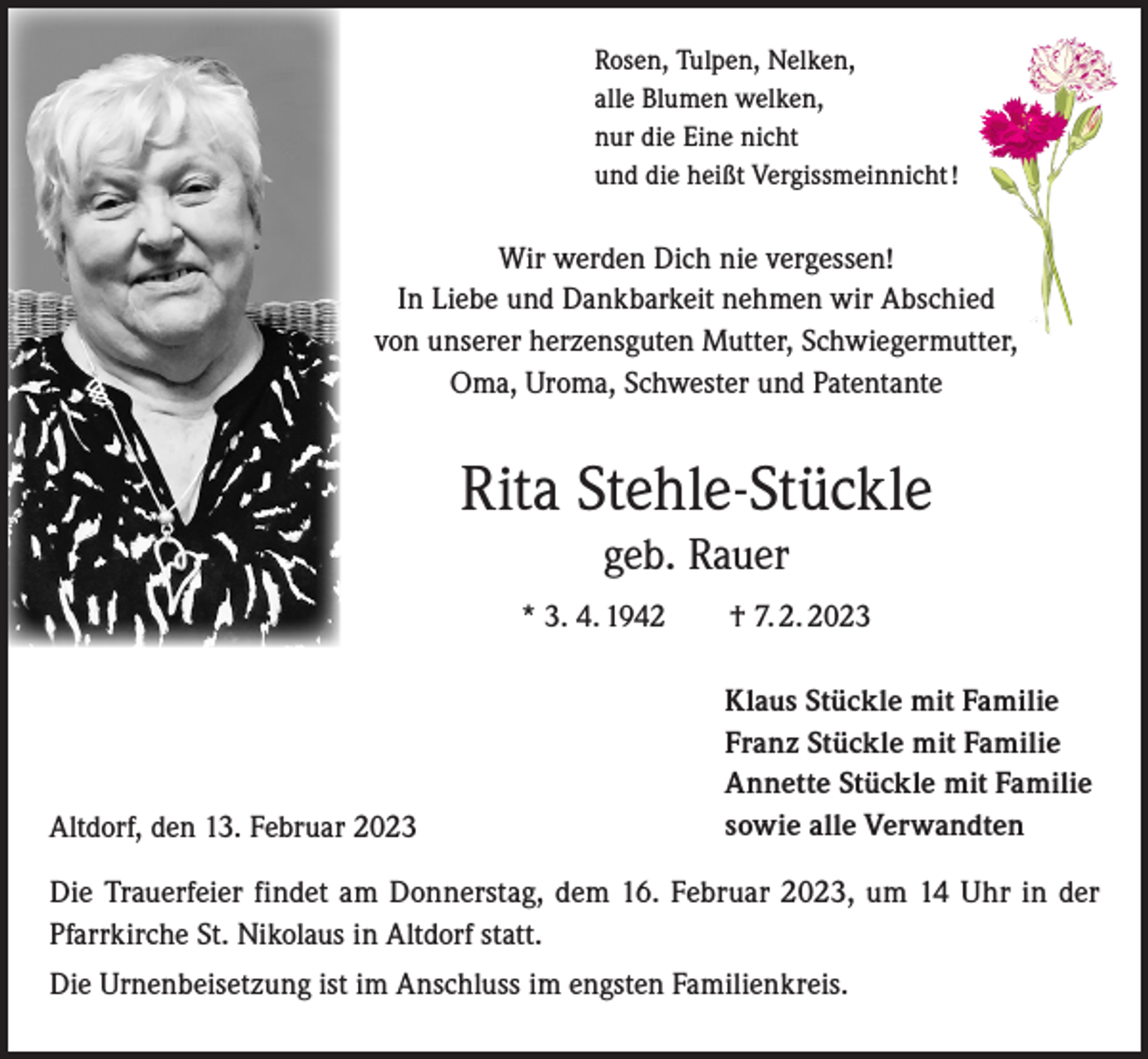<p>Rosen, Tulpen, Nelken,<br />alle Blumen welken,<br />nur die Eine nicht<br />und die heißt Vergissmeinnicht !</p><p>Wir werden Dich nie vergessen!<br />In Liebe und Dankbarkeit nehmen wir Abschied<br />von unserer herzensguten Mutter, Schwiegermutter,<br />Oma, Uroma, Schwester und Patentante</p><p>Rita Stehle-Stückle<br />geb. Rauer<br />* 3. 4. 1942 † 7. 2. 2023</p><p>Altdorf, den 13. Februar 2023</p><p>Klaus Stückle mit Familie<br />Franz Stückle mit Familie<br />Annette Stückle mit Familie<br />sowie alle Verwandten</p><p>Die Trauerfeier findet am Donnerstag, dem 16. Februar 2023, um 14 Uhr in der<br />Pfarrkirche St. Nikolaus in Altdorf statt.<br />Die Urnenbeisetzung ist im Anschluss im engsten Familienkreis.</p>