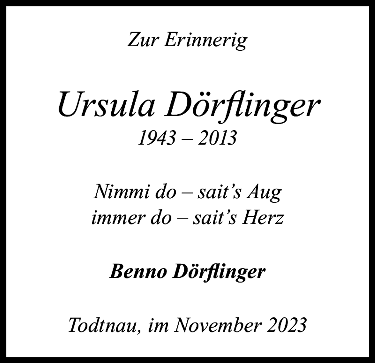 <p>Zur Erinnerig</p><p>Ursula Dörflinger<br />1943 – 2013</p><p>Nimmi do – sait’s Aug<br />immer do – sait’s Herz<br />Benno Dörflinger<br />Todtnau, im November 2023</p>