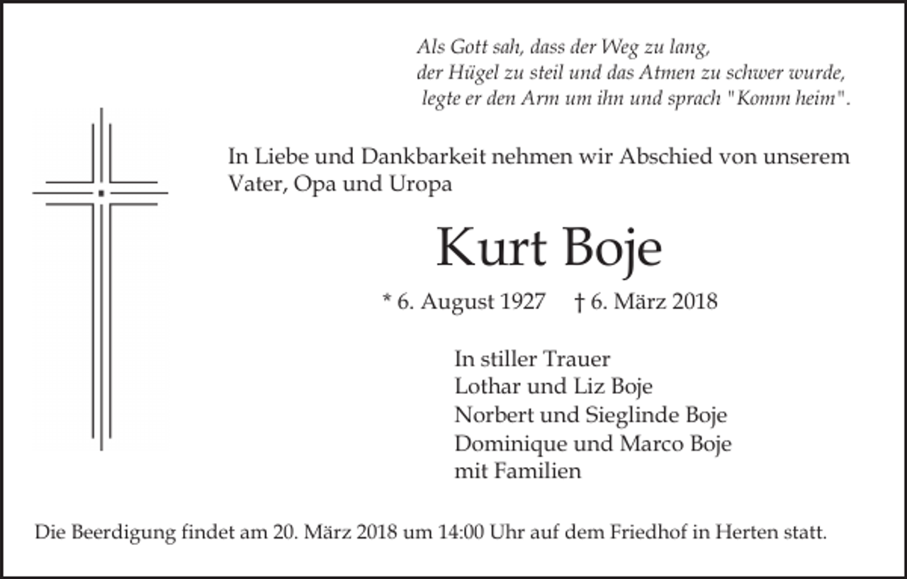 <p>Als GGott<br />der Weg<br />Als<br />ott s sah,<br />a h, ddass<br />ass der<br />We g zzu<br />u llang,<br />a n g,<br />der<br />H ü gel zzu<br />u steil<br />u n d ddas<br />a s Atmen<br />At me n zu<br />z u sschwer<br />c h wer wurde,<br />w ur d e,<br />der Hügel<br />steil und<br />legte<br />le gte er<br />er den<br />de n Arm<br />Ar m um<br />u m ihn<br />i h n und<br />u n d sprach<br />s pr a c h "Komm<br />" K o m m heim".<br />hei m".</p><p>I n Liebe<br />Li e b e und<br />u n d Dankbarkeit<br />D a n k b ar keit nehmen<br />n e h m e n wir<br />wir Abschied<br />A b s c hi e d von<br />v o n unserem<br />u n s er e m<br />In<br />Vater,<br />V at er, Opa<br />O p a uund<br />n d Uropa<br />Ur o p a</p><p>K urt BBoje<br />oj e<br />Kurt<br />* 6.<br />6. August<br />A u g u st</p><p>6. MMärz<br />är z<br />†† 6.</p><p>IInn stiller<br />still er Trauer<br />Tr a u er<br />LLothar<br />ot h ar uund<br />n d Li<br />z BBoje<br />oj e<br />Liz<br />NNorbert<br />or b ert uund<br />n d SiSieglinde<br />e gli n d e Boje<br />B oj e<br />DDominique<br />o mi ni q u e uund<br />n d Marco<br />M ar c o Boje<br />B oj e<br />mitFFamilien<br />mit<br />a mili e n<br />Die<br />Di<br />e BBeerdigung<br />e er di g u n g fifindet<br />n d et aam<br />m 220.<br />0. März<br />M är z 22018<br />0 1 8 um<br />u m 114:00<br />4: Uhr<br />U hr aauf<br />uf dem<br />d e m Friedhof<br />Fri e d h of iin<br />n Herten<br />H ert e n ststatt.<br />att.</p>