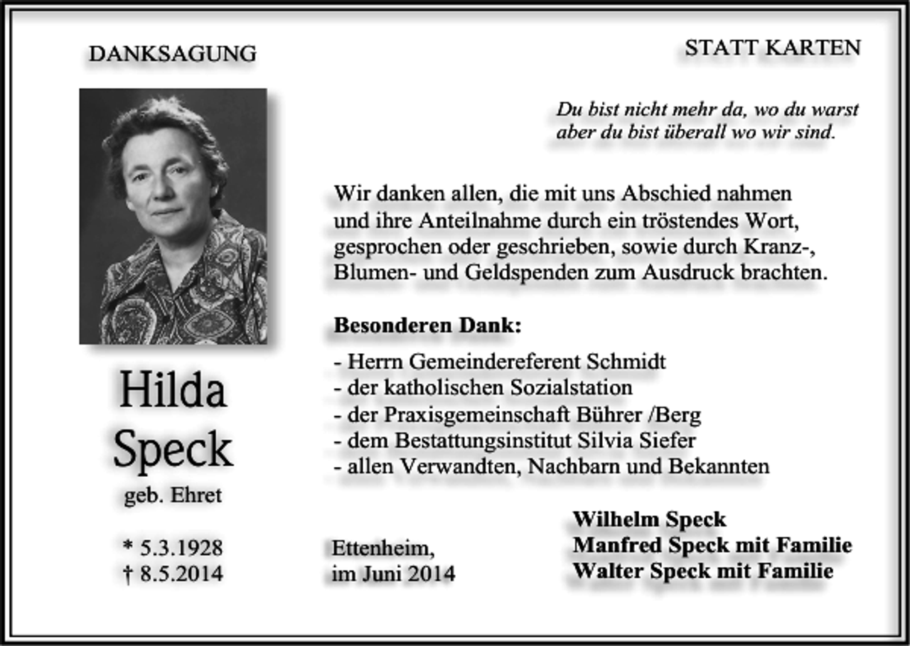 <p>STATT KARTEN</p><p>DANKSAGUNG</p><p>Du bist nicht mehr da, wo du warst<br />aber du bist überall wo wir sind.</p><p>Wir danken allen, die mit uns Abschied nahmen<br />und ihre Anteilnahme durch ein tröstendes Wort,<br />gesprochen oder geschrieben, sowie durch Kranz-,<br />Blumen- und Geldspenden zum Ausdruck brachten.<br />Besonderen Dank:</p><p>Hilda<br />Speck<br />geb. Ehret<br />* 5.3.1928<br />† 8.5.2014</p><p>- Herrn Gemeindereferent Schmidt<br />- der katholischen Sozialstation<br />- der Praxisgemeinschaft Bührer /Berg<br />- dem Bestattungsinstitut Silvia Siefer<br />- allen Verwandten, Nachbarn und Bekannten<br />Ettenheim,<br />im Juni 2014</p><p>Wilhelm Speck<br />Manfred Speck mit Familie<br />Walter Speck mit Familie</p>