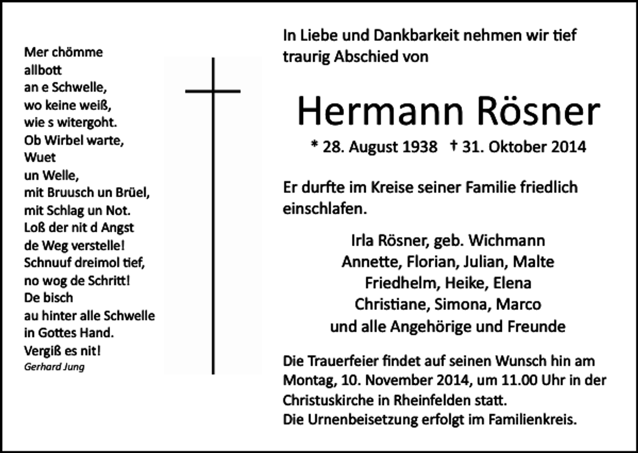 <p>Mer chömme<br />allbo�<br />an e Schwelle,<br />wo keine weiß,<br />wie s witergoht.<br />Ob Wirbel warte,<br />Wuet<br />un Welle,<br />mit Bruusch un Brüel,<br />mit Schlag un Not.<br />Loß der nit d Angst<br />de Weg verstelle!<br />Schnuuf dreimol �ef,<br />no wog de Schri�!<br />De bisch<br />au hinter alle Schwelle<br />in Go�es Hand.<br />Vergiß es nit!<br />Gerhard Jung</p><p>In Liebe und Dankbarkeit nehmen wir �ef<br />traurig Abschied von</p><p>Hermann Rösner<br />* 28. August 1938 † 31. Oktober 2014<br />Er dur�e im Kreise seiner Familie friedlich<br />einschlafen.<br />Irla Rösner, geb. Wichmann<br />Anne�e, Florian, Julian, Malte<br />Friedhelm, Heike, Elena<br />Chris�ane, Simona, Marco<br />und alle Angehörige und Freunde<br />Die Trauerfeier ﬁndet auf seinen Wunsch hin am<br />Montag, 10. November 2014, um 11.00 Uhr in der<br />Christuskirche in Rheinfelden sta�.<br />Die Urnenbeisetzung erfolgt im Familienkreis.</p>