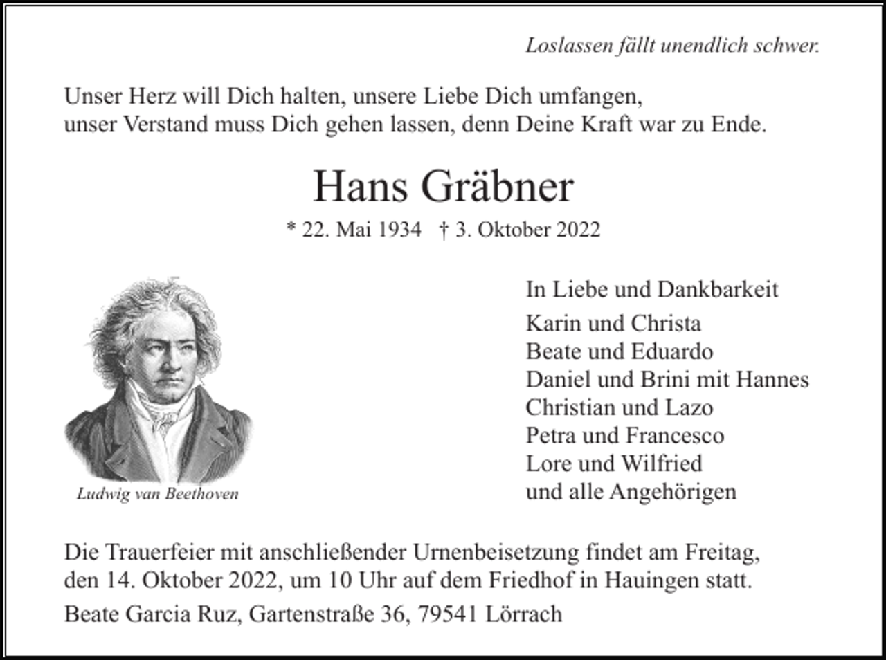 <p>Loslassen fällt unendlich schwer.</p><p>Unser Herz will Dich halten, unsere Liebe Dich umfangen,<br />unser Verstand muss Dich gehen lassen, denn Deine Kraft war zu Ende.</p><p>Hans Gräbner<br />* 22. Mai 1934 † 3. Oktober 2022</p><p>Ludwig van Beethoven</p><p>In Liebe und Dankbarkeit<br />Karin und Christa<br />Beate und Eduardo<br />Daniel und Brini mit Hannes<br />Christian und Lazo<br />Petra und Francesco<br />Lore und Wilfried<br />und alle Angehörigen</p><p>Die Trauerfeier mit anschließender Urnenbeisetzung findet am Freitag,<br />den 14. Oktober 2022, um 10 Uhr auf dem Friedhof in Hauingen statt.<br />Beate Garcia Ruz, Gartenstraße 36, 79541 Lörrach</p>