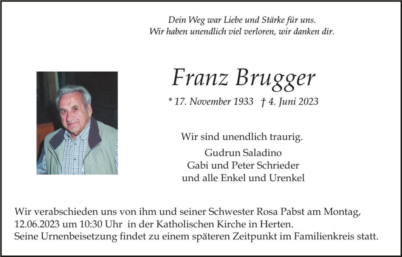<p>Dein Weg war Liebe und Stärke für uns.<br />Wir haben unendlich viel verloren, wir danken dir.</p><p>Franz Brugger<br />* 17. November 1933 † 4. Juni 2023<br />Wir sind unendlich traurig.<br />Gudrun Saladino<br />Gabi und Peter Schrieder<br />und alle Enkel und Urenkel<br />Wir verabschieden uns von ihm und seiner Schwester Rosa Pabst am Montag,<br />12.06.2023 um 10:30 Uhr in der Katholischen Kirche in Herten.<br />Seine Urnenbeisetzung findet zu einem späteren Zeitpunkt im Familienkreis statt.</p>