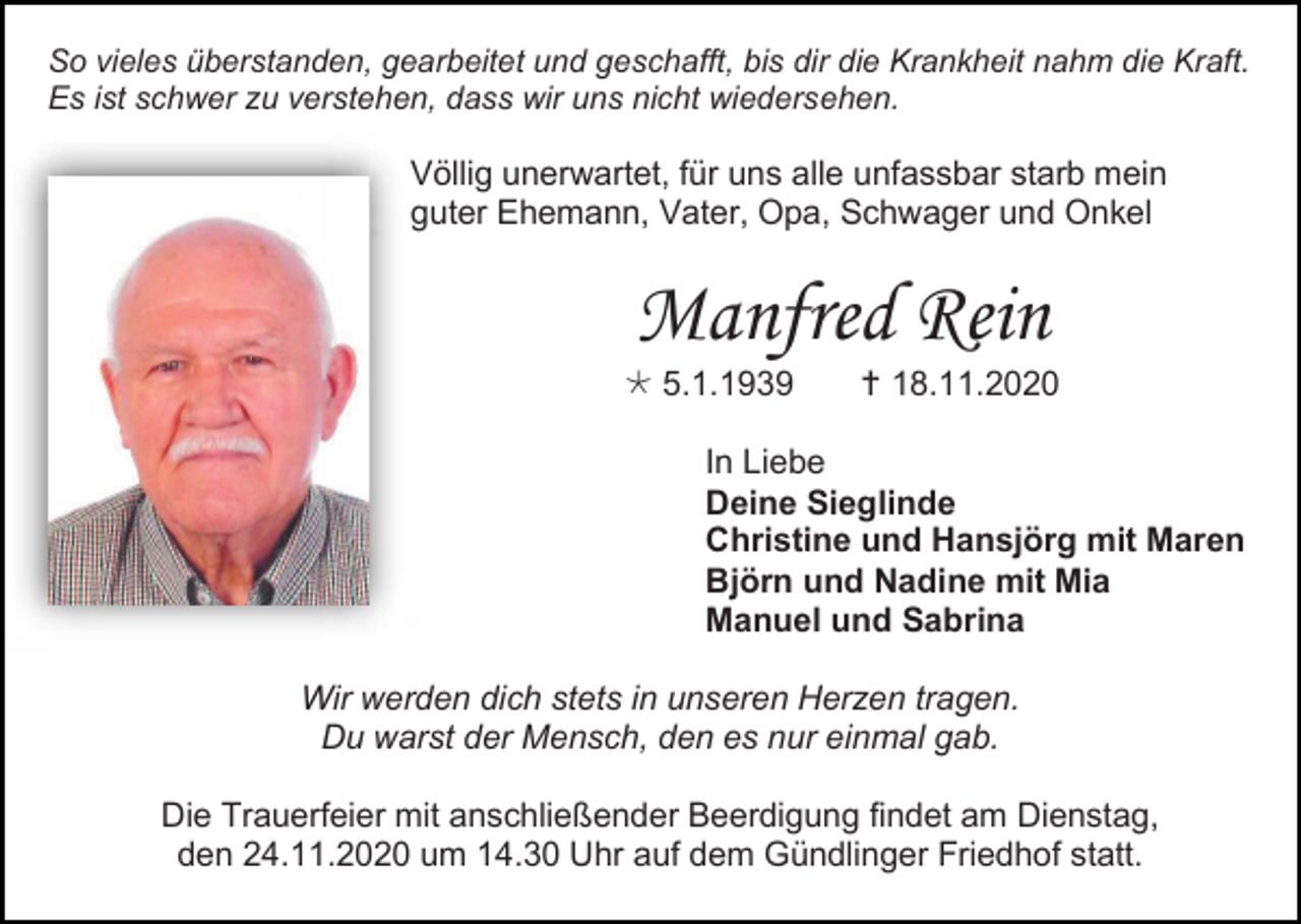 <p>So vieles überstanden, gearbeitet und geschafft, bis dir die Krankheit nahm die Kraft.<br />Es ist schwer zu verstehen, dass wir uns nicht wiedersehen.</p><p>Völlig unerwartet, für uns alle unfassbar starb mein<br />guter Ehemann, Vater, Opa, Schwager und Onkel</p><p>Manfred Rein<br /> 5.1.1939</p><p> 18.11.2020</p><p>In Liebe<br />Deine Sieglinde<br />Christine und Hansjörg mit Maren<br />Björn und Nadine mit Mia<br />Manuel und Sabrina<br />Wir werden dich stets in unseren Herzen tragen.<br />Du warst der Mensch, den es nur einmal gab.<br />Die Trauerfeier mit anschließender Beerdigung findet am Dienstag,<br />den 24.11.2020 um 14.30 Uhr auf dem Gündlinger Friedhof statt.</p>