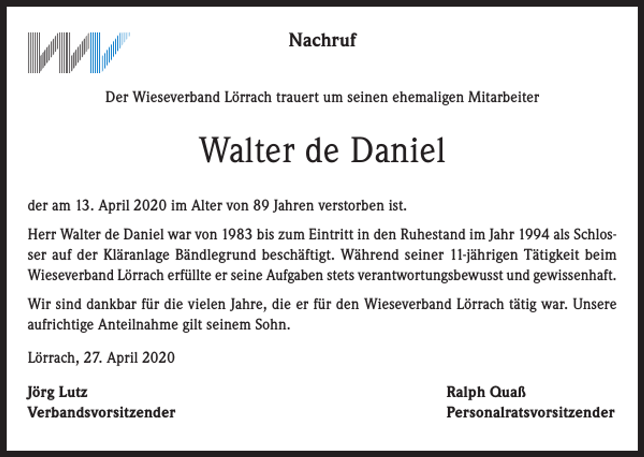 <p>Nachruf<br />Der Wieseverband Lörrach trauert um seinen ehemaligen Mitarbeiter</p><p>Walter de Daniel<br />der am 13. April 2020 im Alter von 89 Jahren verstorben ist.<br />Herr Walter de Daniel war von 1983 bis zum Eintritt in den Ruhestand im Jahr 1994 als Schlosser auf der Kläranlage Bändlegrund beschäftigt. Während seiner 11-jährigen Tätigkeit beim<br />Wieseverband Lörrach erfüllte er seine Aufgaben stets verantwortungsbewusst und gewissenhaft.<br />Wir sind dankbar für die vielen Jahre, die er für den Wieseverband Lörrach tätig war. Unsere<br />aufrichtige Anteilnahme gilt seinem Sohn.<br />Lörrach, 27. April 2020<br />Jörg Lutz<br />Verbandsvorsitzender</p><p>Ralph Quaß<br />Personalratsvorsitzender</p>