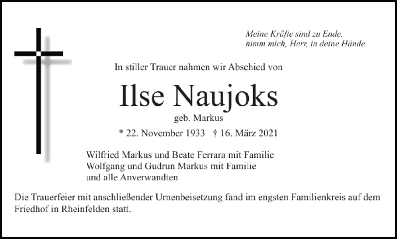 <p>Meine Kräfte sind zu Ende,<br />nimm mich, Herr, in deine Hände.</p><p>In stiller Trauer nahmen wir Abschied von</p><p>Ilse Naujoks<br />geb. Markus</p><p>* 22. November 1933 † 16. März 2021<br />Wilfried Markus und Beate Ferrara mit Familie<br />Wolfgang und Gudrun Markus mit Familie<br />und alle Anverwandten<br />Die Trauerfeier mit anschließender Urnenbeisetzung fand im engsten Familienkreis auf dem<br />Friedhof in Rheinfelden statt.</p>