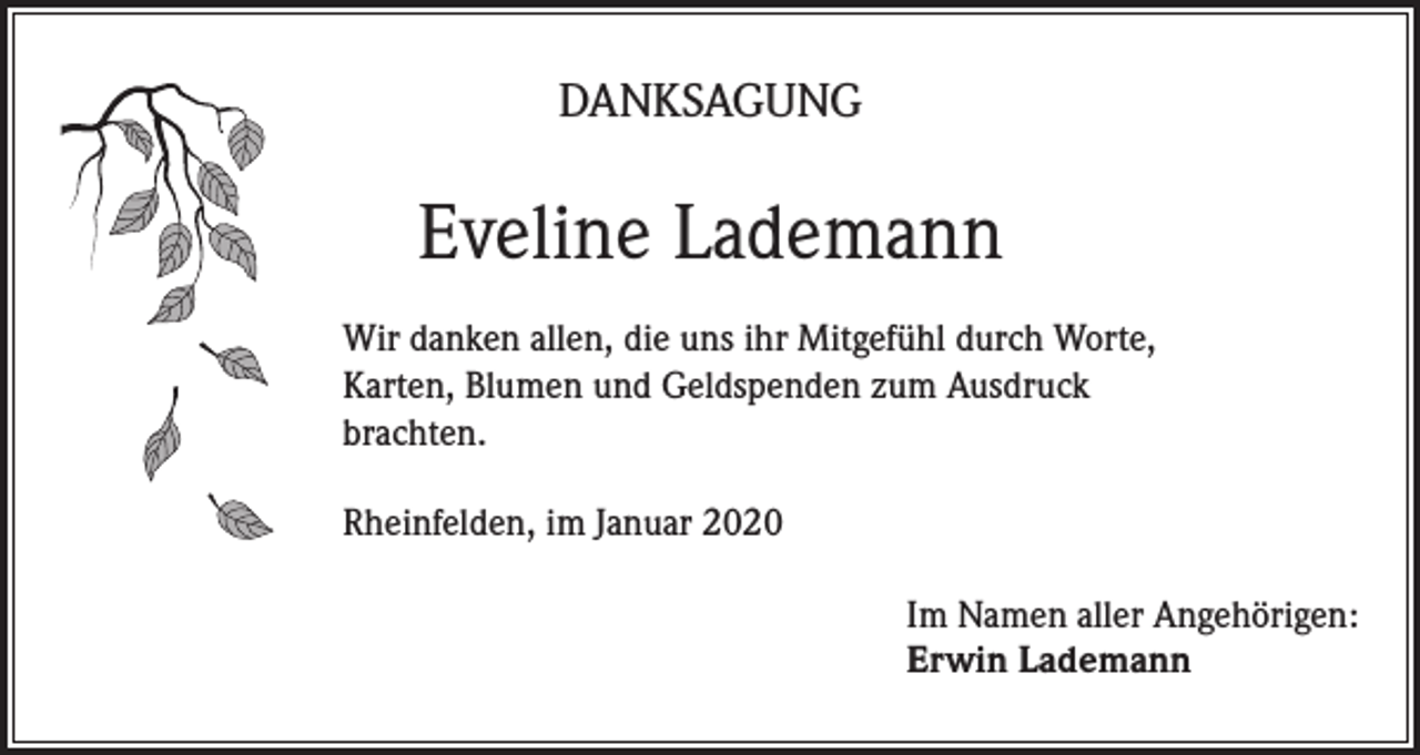 <p>DANKSAGUNG</p><p>Eveline Lademann<br />Wir danken allen, die uns ihr Mitgefühl durch Worte,<br />Karten, Blumen und Geldspenden zum Ausdruck<br />brachten.<br />Rheinfelden, im Januar 2020<br />Im Namen aller Angehörigen:<br />Erwin Lademann</p>