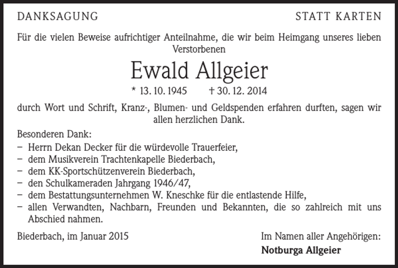 <p>DANKSAGUNG</p><p>STATT KARTEN</p><p>Für die vielen Beweise aufrichtiger Anteilnahme, die wir beim Heimgang unseres lieben<br />Verstorbenen</p><p>Ewald Allgeier</p><p>* 13. 10. 1945 † 30. 12. 2014<br />durch Wort und Schrift, Kranz-, Blumen- und Geldspenden erfahren durften, sagen wir<br />allen herzlichen Dank.<br />Besonderen Dank:<br />– Herrn Dekan Decker für die würdevolle Trauerfeier,<br />– dem Musikverein Trachtenkapelle Biederbach,<br />– dem KK-Sportschützenverein Biederbach,<br />– den Schulkameraden Jahrgang 1946/47,<br />– dem Bestattungsunternehmen W. Kneschke für die entlastende Hilfe,<br />– allen Verwandten, Nachbarn, Freunden und Bekannten, die so zahlreich mit uns<br />­A bschied nahmen.<br />Biederbach, im Januar 2015</p><p>Im Namen aller Angehörigen:<br />Notburga Allgeier</p>