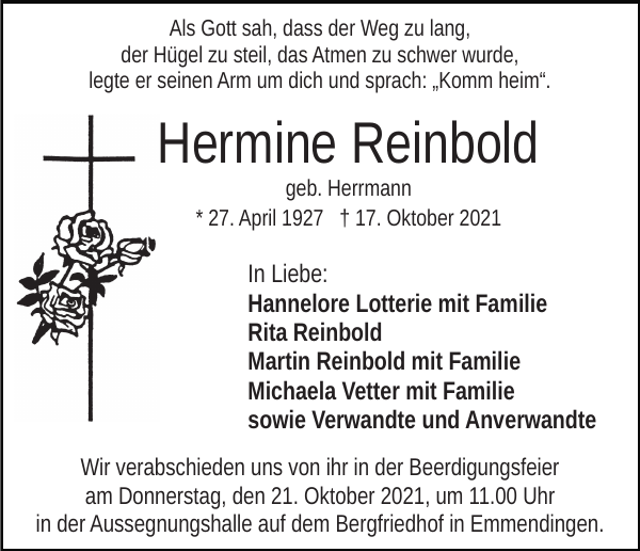 <p>Als Gott sah, dass der Weg zu lang,<br />der Hügel zu steil, das Atmen zu schwer wurde,<br />legte er seinen Arm um dich und sprach: „Komm heim“.</p><p>Hermine Reinbold<br />geb. Herrmann<br />* 27. April 1927 † 17. Oktober 2021</p><p>In Liebe:<br />Hannelore Lotterie mit Familie<br />Rita Reinbold<br />Martin Reinbold mit Familie<br />Michaela Vetter mit Familie<br />sowie Verwandte und Anverwandte<br />Wir verabschieden uns von ihr in der Beerdigungsfeier<br />am Donnerstag, den 21. Oktober 2021, um 11.00 Uhr<br />in der Aussegnungshalle auf dem Bergfriedhof in Emmendingen.</p>