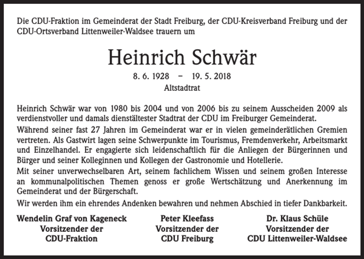 <p>Die CDU-Fraktion im Gemeinderat der Stadt Freiburg, der CDU-Kreisverband Freiburg und der<br />CDU-Ortsverband Littenweiler-Waldsee trauern um</p><p>Heinrich Schwär<br />8. 6. 1928 – 19. 5. 2018<br />Altstadtrat<br />Heinrich Schwär war von 1980 bis 2004 und von 2006 bis zu seinem Ausscheiden 2009 als<br />verdienstvoller und damals dienstältester Stadtrat der CDU im Freiburger Gemeinderat.<br />Während seiner fast 27 Jahren im Gemeinderat war er in vielen gemeinderätlichen Gremien<br />vertreten. Als Gastwirt lagen seine Schwerpunkte im Tourismus, Fremdenverkehr, Arbeitsmarkt<br />und Einzelhandel. Er engagierte sich leidenschaftlich für die Anliegen der Bürgerinnen und<br />Bürger und seiner Kolleginnen und Kollegen der Gastronomie und Hotellerie.<br />Mit seiner unverwechselbaren Art, seinem fachlichem Wissen und seinem großen Interesse<br />an kommunalpolitischen Themen genoss er große Wertschätzung und Anerkennung im<br />Gemeinderat und der Bürgerschaft.<br />Wir werden ihm ein ehrendes Andenken bewahren und nehmen Abschied in tiefer Dankbarkeit.<br />endelin Graf von Kageneck<br />W</p><p>Vorsitzender der</p><p>CDU-Fraktion</p><p>Peter Kleefass<br />Vorsitzender der<br />CDU Freiburg</p><p>Dr. Klaus Schüle<br />Vorsitzender der<br />CDU Littenweiler-Waldsee</p>