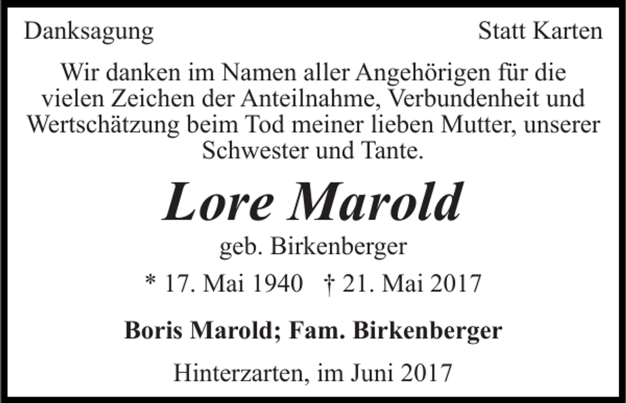 <p>Danksagung</p><p>Statt Karten</p><p>Wir danken im Namen aller Angehörigen für die<br />vielen Zeichen der Anteilnahme, Verbundenheit und<br />Wertschätzung beim Tod meiner lieben Mutter, unserer<br />Schwester und Tante.</p><p>Lore Marold</p><p>geb. Birkenberger<br />* 17. Mai 1940 † 21. Mai 2017<br />Boris Marold; Fam. Birkenberger<br />Hinterzarten, im Juni 2017</p>