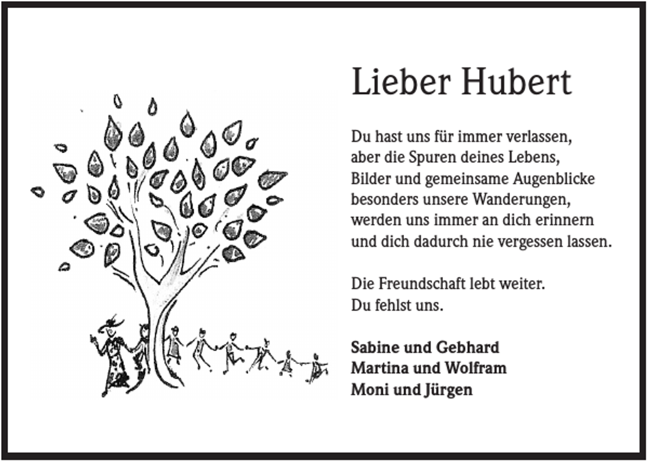 <p>Lieber Hubert<br />Du hast uns für immer verlassen,<br />aber die Spuren deines Lebens,<br />Bilder und gemeinsame Augenblicke<br />besonders unsere Wanderungen,<br />werden uns immer an dich erinnern<br />und dich dadurch nie vergessen lassen.<br />Die Freundschaft lebt weiter.<br />Du fehlst uns.<br />Sabine und Gebhard<br />Martina und Wolfram<br />Moni und Jürgen</p>