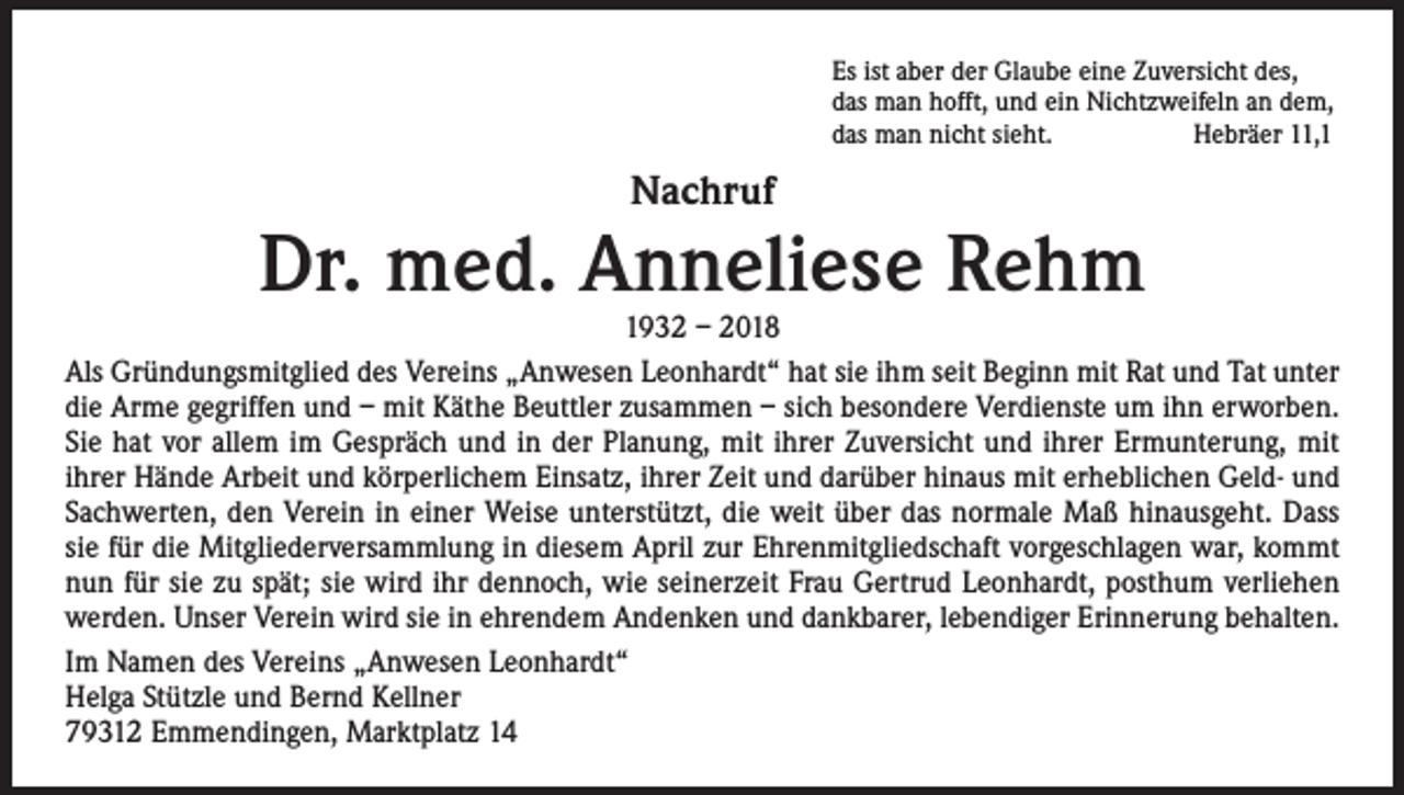 <p>Es ist aber der Glaube eine Zuversicht des,<br />das man hofft, und ein Nichtzweifeln an dem,<br />das man nicht sieht.<br />Hebräer 11,1</p><p>Nachruf</p><p>Dr. med. Anneliese Rehm</p><p>1932 – 2018<br />Als Gründungsmitglied des Vereins „Anwesen Leonhardt“ hat sie ihm seit Beginn mit Rat und Tat unter<br />die Arme gegriffen und – mit Käthe Beuttler zusammen – sich besondere Verdienste um ihn erworben.<br />Sie hat vor allem im Gespräch und in der Planung, mit ihrer Zuversicht und ihrer Ermunterung, mit<br />ihrer Hände Arbeit und körperlichem Einsatz, ihrer Zeit und darüber hinaus mit erheblichen Geld- und<br />Sachwerten, den Verein in einer Weise unterstützt, die weit über das normale Maß hinausgeht. Dass<br />sie für die Mitgliederversammlung in diesem April zur Ehrenmitgliedschaft vorgeschlagen war, kommt<br />nun für sie zu spät; sie wird ihr dennoch, wie seinerzeit Frau Gertrud Leonhardt, posthum verliehen<br />werden. Unser Verein wird sie in ehrendem Andenken und dankbarer, lebendiger Erinnerung behalten.<br />Im Namen des Vereins „Anwesen Leonhardt“<br />Helga Stützle und Bernd Kellner<br />79312 Emmendingen, Marktplatz 14</p>
