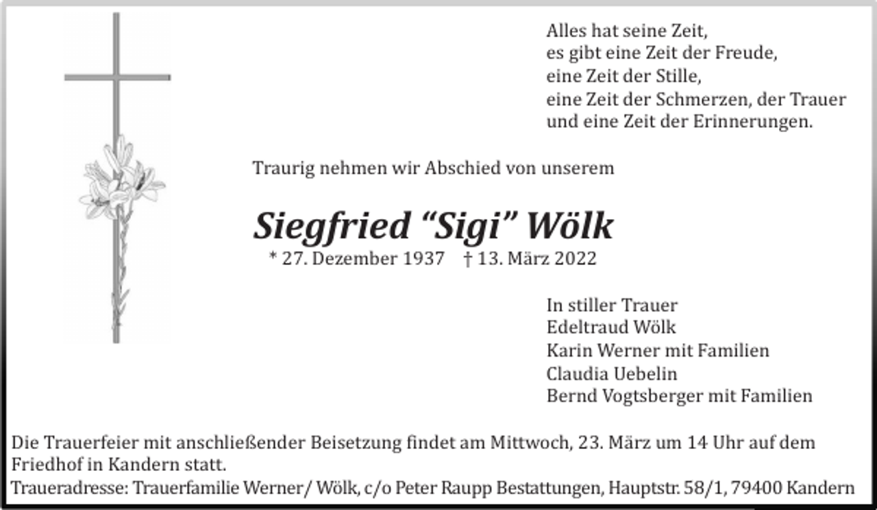 <p>Alles hat seine Zeit,<br />es gibt eine Zeit der Freude,<br />eine Zeit der Stille,<br />eine Zeit der Schmerzen, der Trauer<br />und eine Zeit der Erinnerungen.<br />Traurig nehmen wir Abschied von unserem</p><p>Siegfried “Sigi” Wölk<br />* 27. Dezember 1937 † 13. Mä rz 2022<br />In stiller Trauer<br />Edeltraud Wö lk<br />Karin Werner mit Familien<br />Claudia Uebelin<br />Bernd Vogtsberger mit Familien<br />Die Trauerfeier mit anschließender Beisetzung findet am Mittwoch, 23. Mä rz um 14 Uhr auf dem<br />Friedhof in Kandern statt.<br />Traueradresse: Trauerfamilie Werner/ Wö lk, c/o Peter Raupp Bestattungen, Hauptstr. 58/1, 79400 Kandern</p>