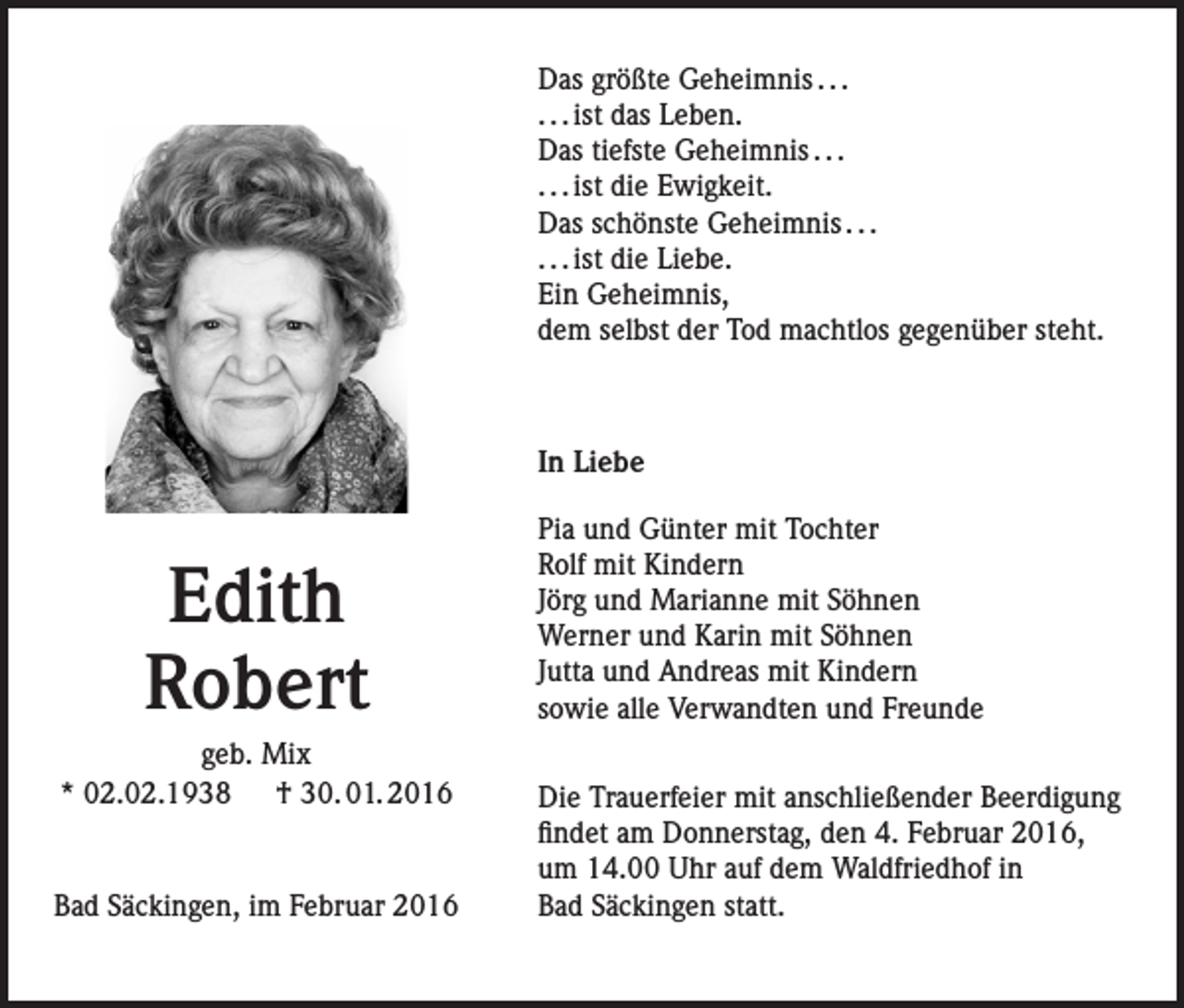 <p>Das größte Geheimnis . . .<br />. . . ist das Leben.<br />Das tiefste Geheimnis . . .<br />. . . ist die Ewigkeit.<br />Das schönste Geheimnis . . .<br />. . . ist die Liebe.<br />Ein Geheimnis,<br />dem selbst der Tod machtlos gegenüber steht.</p><p>In Liebe</p><p>Edith<br />Robert<br />geb. Mix<br />* 02.02.1938 † 30. 01. 2016</p><p>Bad Säckingen, im Februar 2016</p><p>Pia und Günter mit Tochter<br />Rolf mit Kindern<br />Jörg und Marianne mit Söhnen<br />Werner und Karin mit Söhnen<br />Jutta und Andreas mit Kindern<br />sowie alle Verwandten und Freunde<br />Die Trauerfeier mit anschließender Beerdigung<br />findet am Donnerstag, den 4. Februar 2016,<br />um 14.00 Uhr auf dem Waldfriedhof in<br />Bad Säckingen statt.</p>