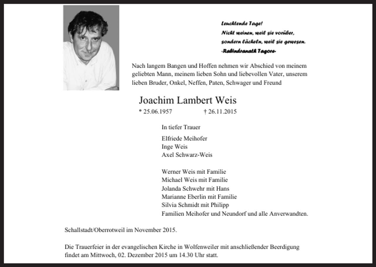 <p>Leuchtende Tage!<br />Nicht weinen, weil sie vorüber,<br />sondern lächeln, weil sie gewesen.<br />-Rabindranath Tagore-</p><p>Nach langem Bangen und Hoffen nehmen wir Abschied von meinem<br />geliebten Mann, meinem lieben Sohn und liebevollen Vater, unserem<br />lieben Bruder, Onkel, Neffen, Paten, Schwager und Freund</p><p>Joachim Lambert Weis<br />* 25.06.1957</p><p>† 26.11.2015</p><p>In tiefer Trauer<br />Elfriede Meihofer<br />Inge Weis<br />Axel Schwarz-Weis<br />Werner Weis mit Familie<br />Michael Weis mit Familie<br />Jolanda Schwehr mit Hans<br />Marianne Eberlin mit Familie<br />Silvia Schmidt mit Philipp<br />Familien Meihofer und Neundorf und alle Anverwandten.<br />Schallstadt/Oberrotweil im November 2015.<br />Die Trauerfeier in der evangelischen Kirche in Wolfenweiler mit anschließender Beerdigung<br />findet am Mittwoch, 02. Dezember 2015 um 14.30 Uhr statt.</p>