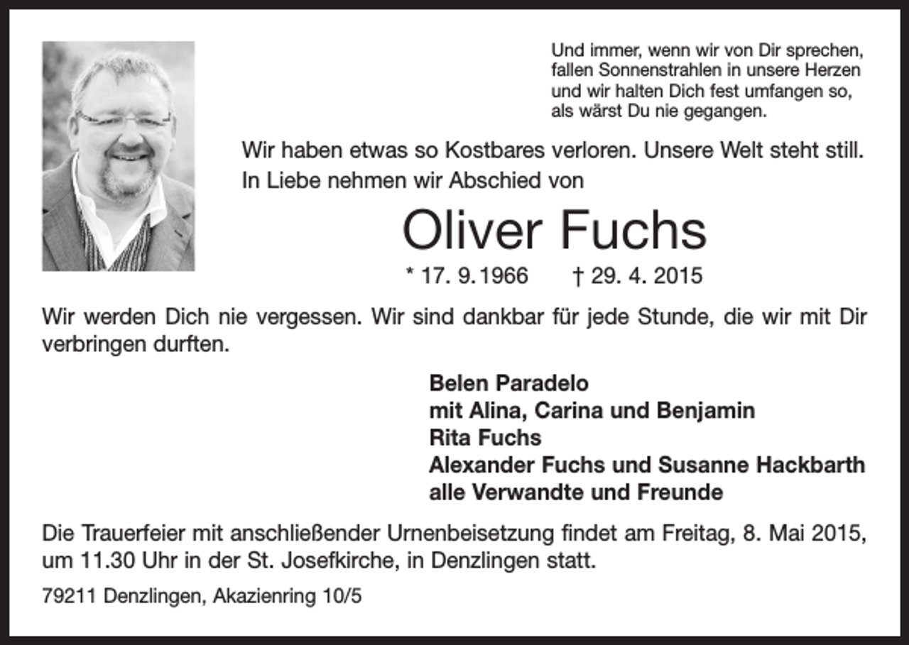 <p>Und immer, wenn wir von Dir sprechen,<br />fallen Sonnenstrahlen in unsere Herzen<br />und wir halten Dich fest umfangen so,<br />als wärst Du nie gegangen.</p><p>Wir haben etwas so Kostbares verloren. Unsere Welt steht still.<br />In Liebe nehmen wir Abschied von</p><p>Oliver Fuchs<br />* 17. 9. 1966 † 29. 4. 2015<br />Wir werden Dich nie vergessen. Wir sind dankbar für jede S<br />­ tunde, die wir mit Dir<br />verbringen durften.<br />Belen Paradelo<br />mit Alina, Carina und Benjamin<br />Rita Fuchs<br />Alexander Fuchs und Susanne Hackbarth<br />alle Verwandte und Freunde<br />Die Trauerfeier mit anschließender Urnenbeisetzung findet am Freitag, 8. Mai 2015,<br />um 11.30 Uhr in der St. Josefkirche, in Denzlingen statt.<br />79211 Denzlingen, Akazienring 10/5</p>