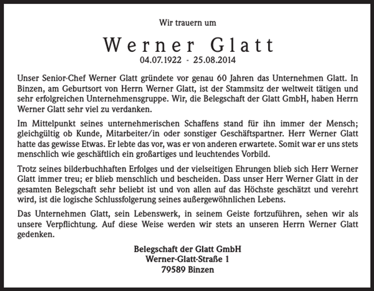 <p>Wir trauern um</p><p>Werner Glatt<br />04.07.1922 - 25.08.2014</p><p>Unser Senior-Chef Werner Glatt gründete vor genau 60 Jahren das Unternehmen Glatt. In<br />Binzen, am Geburtsort von Herrn Werner Glatt, ist der Stammsitz der weltweit tätigen und<br />sehr erfolgreichen Unternehmensgruppe. Wir, die Belegschaft der Glatt GmbH, haben Herrn<br />Werner Glatt sehr viel zu verdanken.<br />Im Mittelpunkt seines unternehmerischen Schaffens stand für ihn immer der Mensch;<br />gleichgültig ob Kunde, Mitarbeiter/in oder sonstiger Geschäftspartner. Herr Werner Glatt<br />hatte das gewisse Etwas. Er lebte das vor, was er von anderen erwartete. Somit war er uns stets<br />menschlich wie geschäftlich ein großartiges und leuchtendes Vorbild.<br />Trotz seines bilderbuchhaften Erfolges und der vielseitigen Ehrungen blieb sich Herr Werner<br />Glatt immer treu; er blieb menschlich und bescheiden. Dass unser Herr Werner Glatt in der<br />gesamten Belegschaft sehr beliebt ist und von allen auf das Höchste geschätzt und verehrt<br />wird, ist die logische Schlussfolgerung seines außergewöhnlichen Lebens.<br />Das Unternehmen Glatt, sein Lebenswerk, in seinem Geiste fortzuführen, sehen wir als<br />unsere Verpflichtung. Auf diese Weise werden wir stets an unseren Herrn Werner Glatt<br />gedenken.<br />Belegschaft der Glatt GmbH<br />Werner-Glatt-Straße 1<br />79589 Binzen</p>
