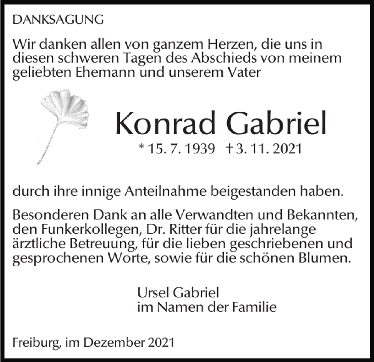 <p>DANKSAGUNG</p><p>Wir danken allen von ganzem Herzen, die uns in<br />diesen schweren Tagen des Abschieds von meinem<br />geliebten Ehemann und unserem Vater</p><p>Konrad Gabriel<br />* 15. 7. 1939 † 3. 11. 2021</p><p>durch ihre innige Anteilnahme beigestanden haben.<br />Besonderen Dank an alle Verwandten und Bekannten,<br />den Funkerkollegen, Dr. Ritter für die jahrelange<br />ärztliche Betreuung, für die lieben geschriebenen und<br />gesprochenen Worte, sowie für die schönen Blumen.<br />Ursel Gabriel<br />im Namen der Familie<br />Freiburg, im Dezember 2021</p>
