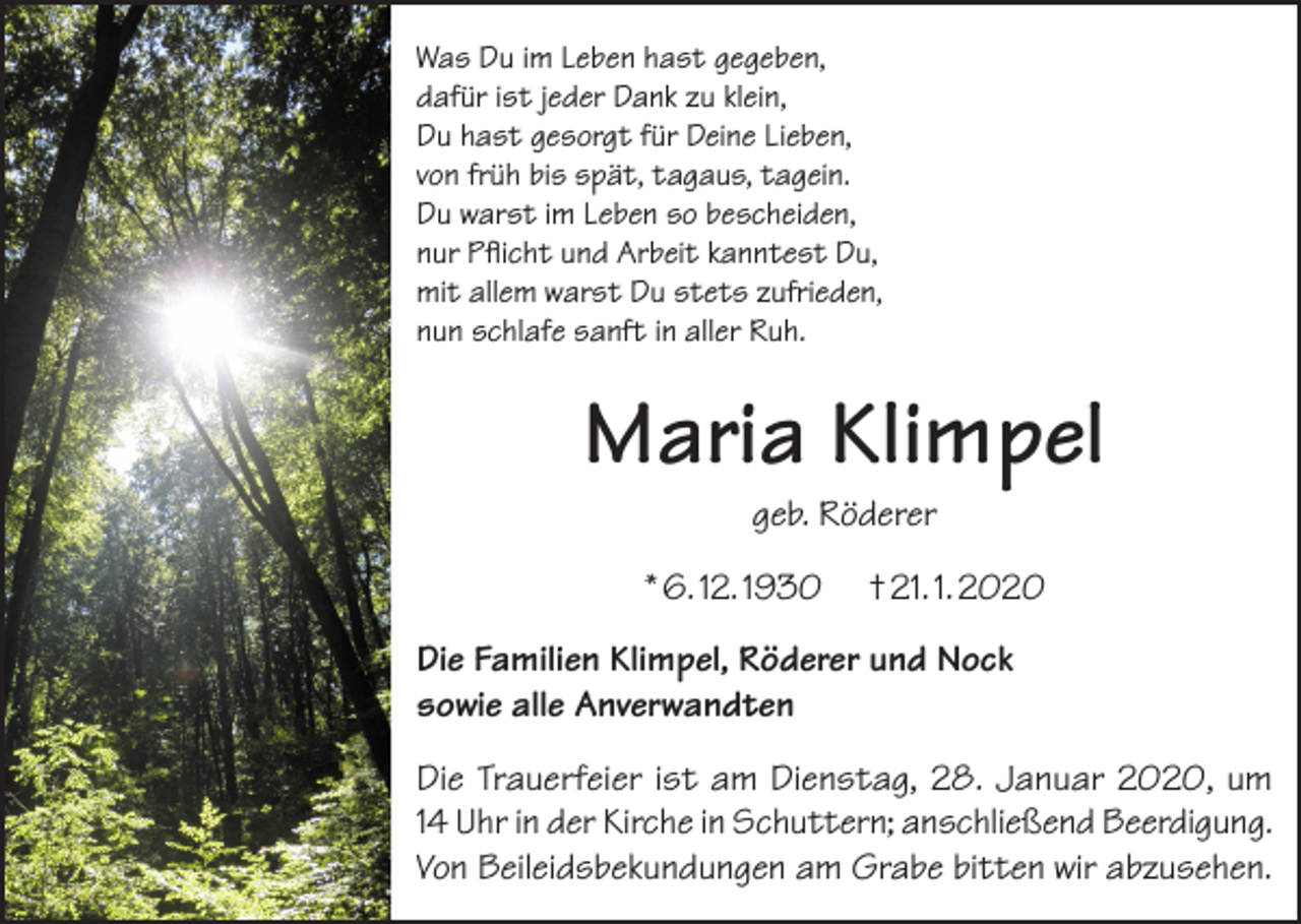 <p>Was Du im Leben hast gegeben,<br />dafür ist jeder Dank zu klein,<br />Du hast gesorgt für Deine Lieben,<br />von früh bis spät, tagaus, tagein.<br />Du warst im Leben so bescheiden,<br />nur Pflicht und Arbeit kanntest Du,<br />mit allem warst Du stets zufrieden,<br />nun schlafe sanft in aller Ruh.</p><p>Maria Klimpel<br />geb. Röderer</p><p>* 6. 12. 1930</p><p>† 21. 1. 2020</p><p>Die Familien Klimpel, Röderer und Nock<br />sowie alle Anverwandten<br />Die Trauerfeier ist am Dienstag, 28. Januar 2020, um<br />14 Uhr in der Kirche in Schuttern; anschließend Beerdigung.<br />Von Beileidsbekundungen am Grabe bitten wir abzusehen.</p>
