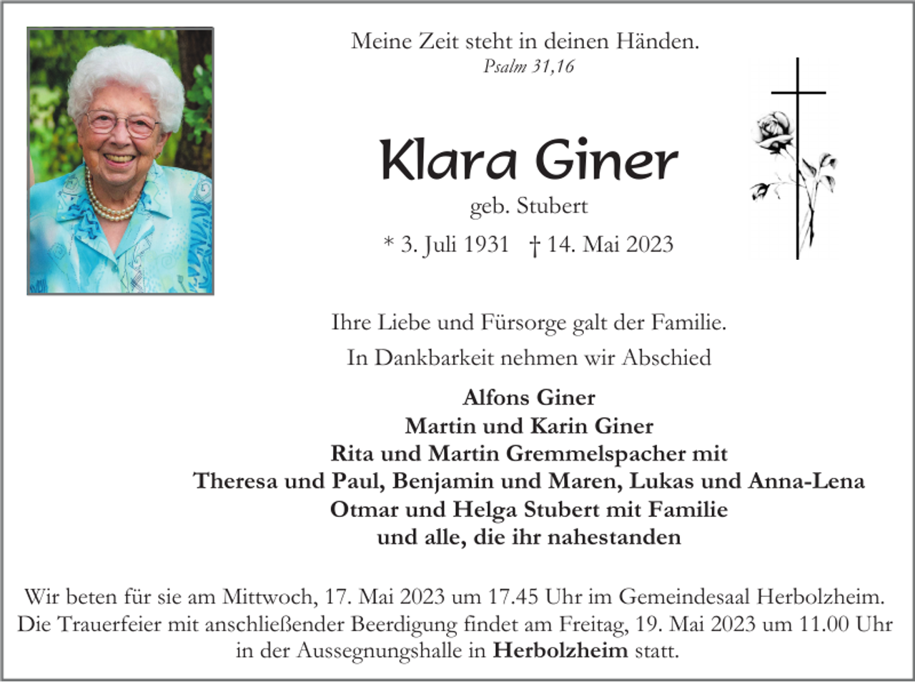<p>Meine Zeit steht in deinen Händen.<br />Psalm 31,16</p><p>Klara Giner<br />geb. Stubert<br />* 3. Juli 1931 † 14. Mai 2023<br />Ihre Liebe und Fürsorge galt der Familie.<br />In Dankbarkeit nehmen wir Abschied<br />Alfons Giner<br />Martin und Karin Giner<br />Rita und Martin Gremmelspacher mit<br />Theresa und Paul, Benjamin und Maren, Lukas und Anna-Lena<br />Otmar und Helga Stubert mit Familie<br />und alle, die ihr nahestanden<br />Wir beten für sie am Mittwoch, 17. Mai 2023 um 17.45 Uhr im Gemeindesaal Herbolzheim.<br />Die Trauerfeier mit anschließender Beerdigung findet am Freitag, 19. Mai 2023 um 11.00 Uhr<br />in der Aussegnungshalle in Herbolzheim statt.</p>