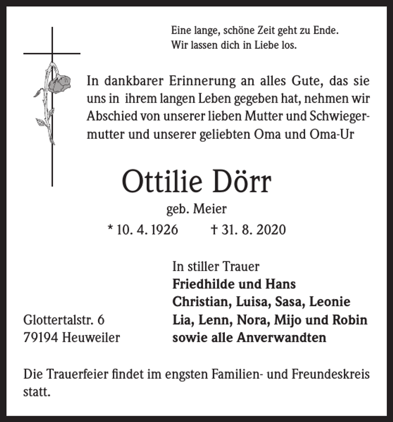 <p>Eine lange, schöne Zeit geht zu Ende.<br />Wir lassen dich in Liebe los.</p><p>In dankbarer Erinnerung an alles Gute, das sie<br />uns in ihrem langen Leben gegeben hat, nehmen wir<br />Abschied von unserer lieben Mutter und Schwiegermutter und unserer geliebten Oma und Oma-Ur</p><p>Ottilie Dörr</p><p>geb. Meier<br />* 10. 4. 1926<br />† 31. 8. 2020</p><p>Glottertalstr. 6<br />79194 Heuweiler</p><p>In stiller Trauer<br />Friedhilde und Hans<br />Christian, Luisa, Sasa, Leonie<br />Lia, Lenn, Nora, Mijo und Robin<br />sowie alle Anverwandten</p><p>Die Trauerfeier findet im engsten Familien- und Freundeskreis<br />statt.</p>