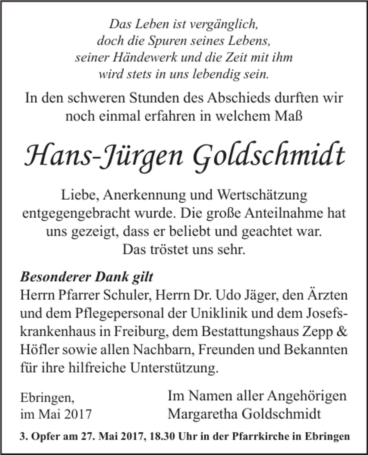 <p>Das Leben ist vergänglich,<br />doch die Spuren seines Lebens,<br />seiner Händewerk und die Zeit mit ihm<br />wird stets in uns lebendig sein.</p><p>In den schweren Stunden des Abschieds durften wir<br />noch einmal erfahren in welchem Maß</p><p>Hans-Jürgen Goldschmidt<br />Liebe, Anerkennung und Wertschätzung<br />entgegengebracht wurde. Die große Anteilnahme hat<br />uns gezeigt, dass er beliebt und geachtet war.<br />Das tröstet uns sehr.<br />Besonderer Dank gilt<br />Herrn Pfarrer Schuler, Herrn Dr. Udo Jäger, den Ärzten<br />und dem Pflegepersonal der Uniklinik und dem Josefskrankenhaus in Freiburg, dem Bestattungshaus Zepp &amp;<br />Höfler sowie allen Nachbarn, Freunden und Bekannten<br />für ihre hilfreiche Unterstützung.<br />Ebringen,<br />im Mai 2017</p><p>Im Namen aller Angehörigen<br />Margaretha Goldschmidt</p><p>3. Opfer am 27. Mai 2017, 18.30 Uhr in der Pfarrkirche in Ebringen</p>