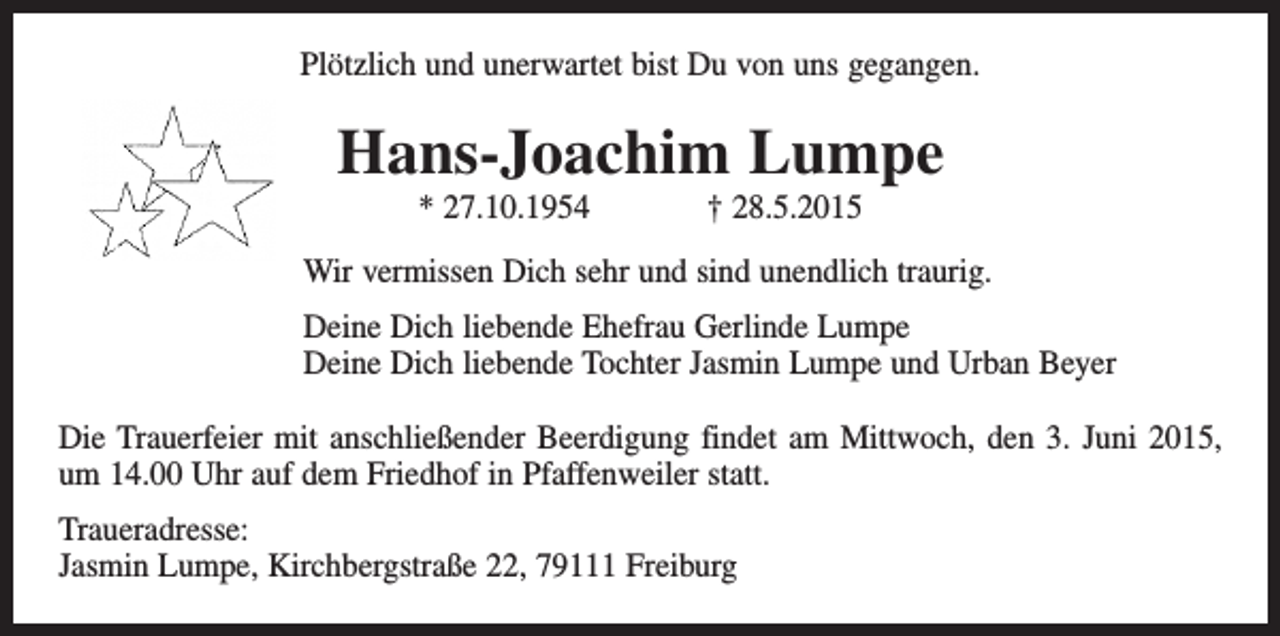 <p>Plötzlich und unerwartet bist Du von uns gegangen.</p><p>Hans-Joachim Lumpe<br />* 27.10.1954</p><p>† 28.5.2015</p><p>Wir vermissen Dich sehr und sind unendlich traurig.<br />Deine Dich liebende Ehefrau Gerlinde Lumpe<br />Deine Dich liebende Tochter Jasmin Lumpe und Urban Beyer<br />Die Trauerfeier mit anschließender Beerdigung findet am Mittwoch, den 3. Juni 2015,<br />um 14.00 Uhr auf dem Friedhof in Pfaffenweiler statt.<br />Traueradresse:<br />Jasmin Lumpe, Kirchbergstraße 22, 79111 Freiburg</p>