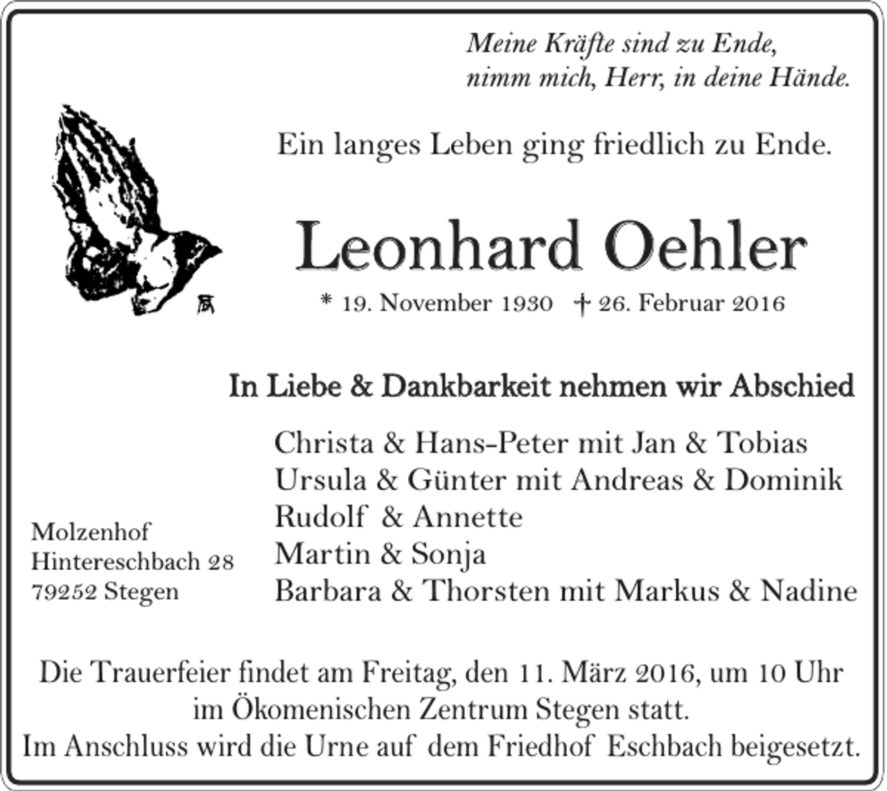 <p>Meine Kräfte sind zu Ende,<br />nimm mich, Herr, in deine Hände.</p><p>Ein langes Leben ging friedlich zu Ende.</p><p>Leonhard Oehler<br />* 19. November 1930 † 26. Februar 2016</p><p>In Liebe &amp; Dankbarkeit nehmen wir Abschied</p><p>Molzenhof<br />Hintereschbach 28<br />79252 Stegen</p><p>Christa &amp; Hans-Peter mit Jan &amp; Tobias<br />Ursula &amp; Günter mit Andreas &amp; Dominik<br />Rudolf &amp; Annette<br />Martin &amp; Sonja<br />Barbara &amp; Thorsten mit Markus &amp; Nadine</p><p>Die Trauerfeier findet am Freitag, den 11. März 2016, um 10 Uhr<br />im Ökomenischen Zentrum Stegen statt.<br />Im Anschluss wird die Urne auf dem Friedhof Eschbach beigesetzt.</p>