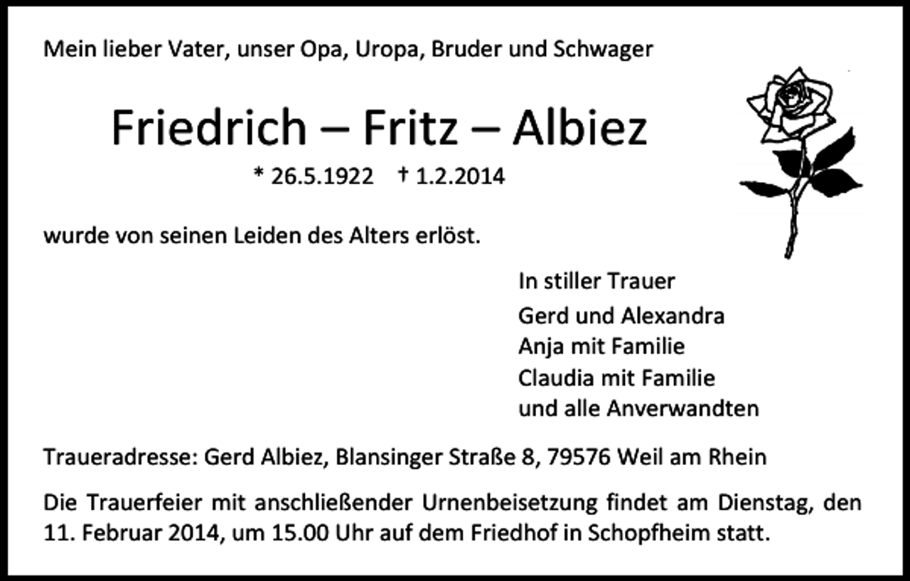 <p>Mein lieber Vater, unser Opa, Uropa, Bruder und Schwager</p><p>Friedrich – Fritz – Albiez<br />* 26.5.1922 † 1.2.2014</p><p>wurde von seinen Leiden des Alters erlöst.<br />In stiller Trauer<br />Gerd und Alexandra<br />Anja mit Familie<br />Claudia mit Familie<br />und alle Anverwandten<br />Traueradresse: Gerd Albiez, Blansinger Straße 8, 79576 Weil am Rhein<br />Die Trauerfeier mit anschließender Urnenbeisetzung findet am Dienstag, den<br />11. Februar 2014, um 15.00 Uhr auf dem Friedhof in Schopfheim statt.</p>