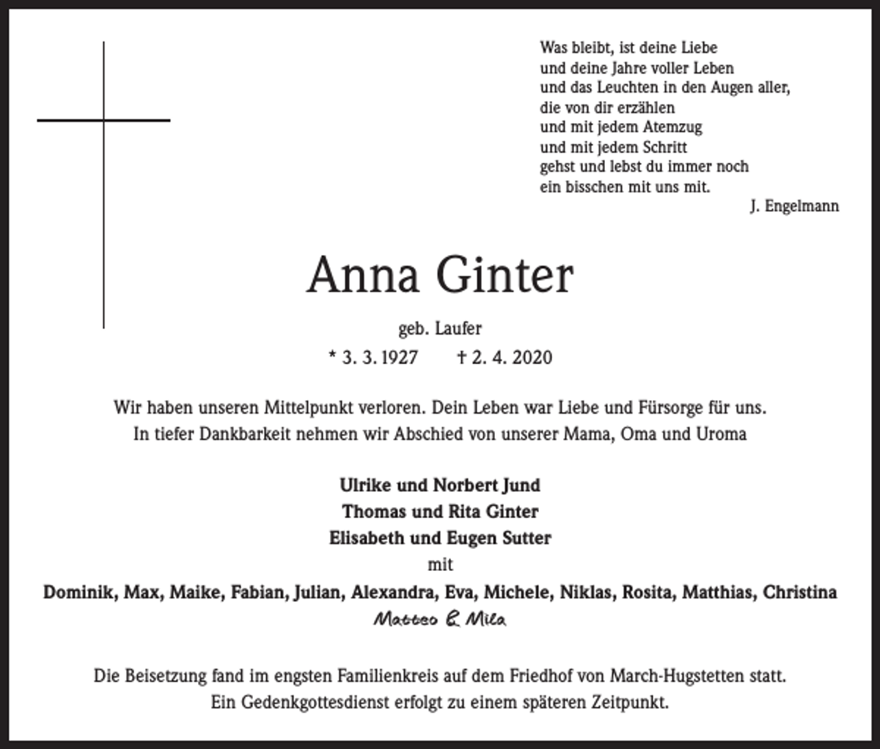 <p>Was bleibt, ist deine Liebe<br />und deine Jahre voller Leben<br />und das Leuchten in den Augen aller,<br />die von dir erzählen<br />und mit jedem Atemzug<br />und mit jedem Schritt<br />gehst und lebst du immer noch<br />ein bisschen mit uns mit.</p><p>J. Engelmann</p><p>Anna Ginter<br />geb. Laufer<br />* 3. 3. 1927 † 2. 4. 2020<br />Wir haben unseren Mittelpunkt verloren. Dein Leben war Liebe und Fürsorge für uns.<br />In tiefer Dankbarkeit nehmen wir Abschied von unserer Mama, Oma und Uroma<br />Ulrike und Norbert Jund<br />Thomas und Rita Ginter<br />Elisabeth und Eugen Sutter<br />mit<br />Dominik, Max, Maike, Fabian, Julian, Alexandra, Eva, Michele, Niklas, Rosita, Matthias, Christina<br />Matteo &amp; Mila<br />Die Beisetzung fand im engsten Familienkreis auf dem Friedhof von March-Hugstetten statt.<br />Ein Gedenkgottesdienst erfolgt zu einem späteren Zeitpunkt.</p>