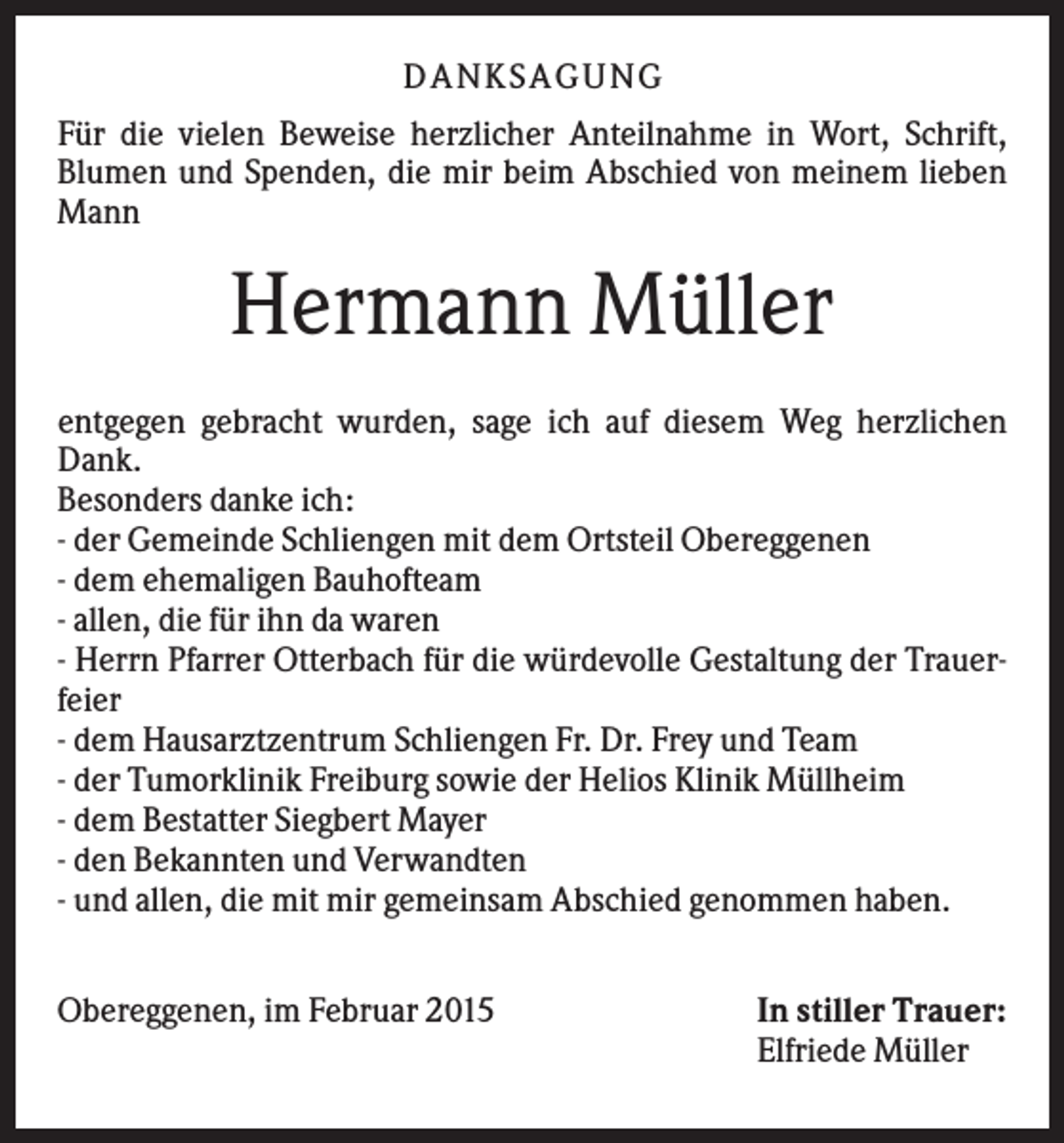 <p>D A NK S A G U NG<br />Für die vielen Beweise herzlicher Anteilnahme in Wort, Schrift,<br />Blumen und Spenden, die mir beim Abschied von meinem lieben<br />Mann</p><p>Hermann Müller<br />entgegen gebracht wurden, sage ich auf diesem Weg herzlichen<br />Dank.<br />Besonders danke ich:<br />- der Gemeinde Schliengen mit dem Ortsteil Obereggenen<br />- dem ehemaligen Bauhofteam<br />- allen, die für ihn da waren<br />- Herrn Pfarrer Otterbach für die würdevolle Gestaltung der Trauerfeier<br />- dem Hausarztzentrum Schliengen Fr. Dr. Frey und Team<br />- der Tumorklinik Freiburg sowie der Helios Klinik Müllheim<br />- dem Bestatter Siegbert Mayer<br />- den Bekannten und Verwandten<br />- und allen, die mit mir gemeinsam Abschied genommen haben.<br />Obereggenen, im Februar 2015</p><p>In stiller Trauer:<br />Elfriede Müller</p>