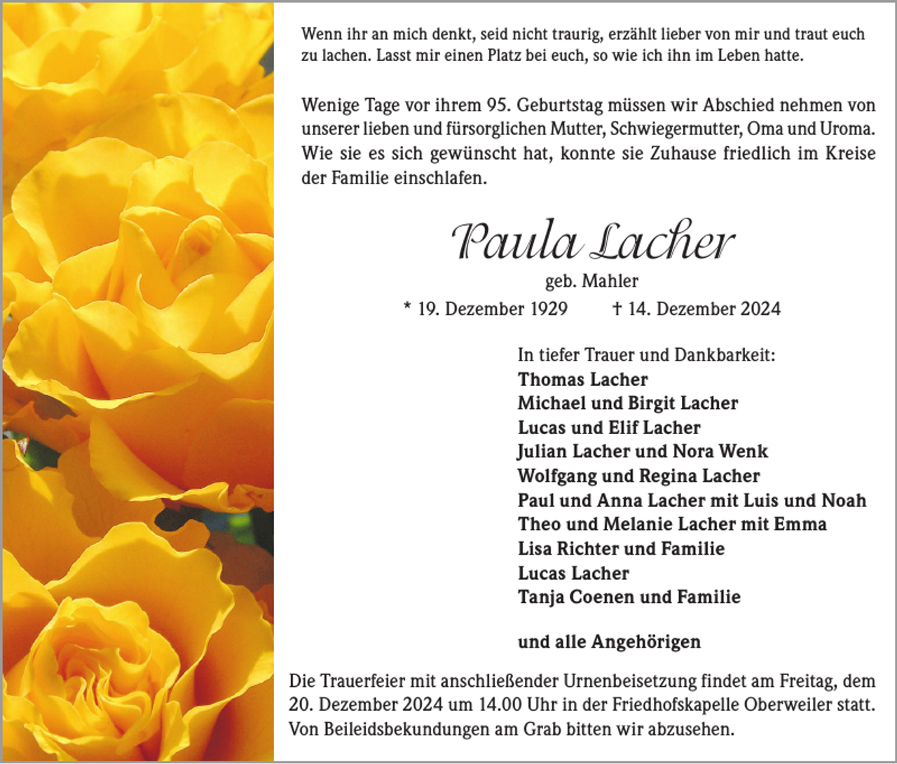 <p>Wenn ihr an mich denkt, seid nicht traurig, erzählt lieber von mir und traut euch<br />zu lachen. Lasst mir einen Platz bei euch, so wie ich ihn im Leben hatte.</p><p>Wenige Tage vor ihrem 95. Geburtstag müssen wir Abschied nehmen von<br />unserer lieben und fürsorglichen Mutter, Schwiegermutter, Oma und Uroma.<br />Wie sie es sich gewünscht hat, konnte sie Zuhause friedlich im Kreise<br />der Familie einschlafen.</p><p>Paula Lacher</p><p>geb. Mahler<br />* 19. Dezember 1929<br />† 14. Dezember 2024<br />In tiefer Trauer und Dankbarkeit:<br />Thomas Lacher<br />Michael und Birgit Lacher<br />Lucas und Elif Lacher<br />Julian Lacher und Nora Wenk<br />Wolfgang und Regina Lacher<br />Paul und Anna Lacher mit Luis und Noah<br />Theo und Melanie Lacher mit Emma<br />Lisa Richter und Familie<br />Lucas Lacher<br />Tanja Coenen und Familie<br />und alle Angehörigen<br />Die Trauerfeier mit anschließender Urnenbeisetzung findet am Freitag, dem<br />20. Dezember 2024 um 14.00 Uhr in der Friedhofskapelle Oberweiler statt.<br />Von Beileidsbekundungen am Grab bitten wir abzusehen.</p>