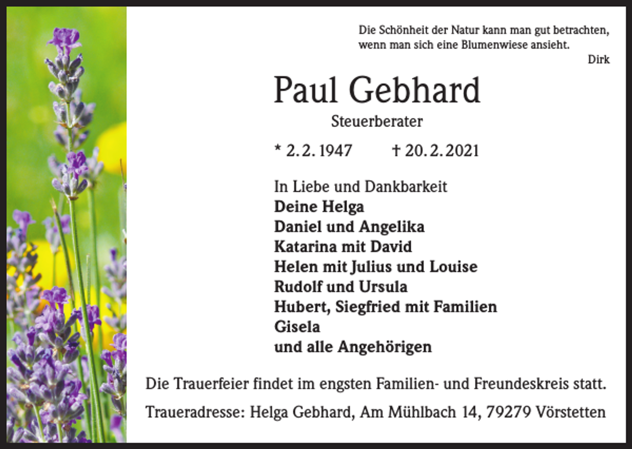 <p>Die Schönheit der Natur kann man gut betrachten,<br />wenn man sich eine Blumenwiese ansieht.<br />Dirk</p><p>Paul Gebhard<br />Steuerberater</p><p>* 2. 2. 1947</p><p>† 20. 2. 2021</p><p>In Liebe und Dankbarkeit<br />Deine Helga<br />Daniel und Angelika<br />Katarina mit David<br />Helen mit Julius und Louise<br />Rudolf und Ursula<br />Hubert, Siegfried mit Familien<br />Gisela<br />und alle Angehörigen<br />Die Trauerfeier findet im engsten Familien- und Freundeskreis statt.<br />Traueradresse: Helga Gebhard, Am Mühlbach 14, 79279 Vörstetten</p>
