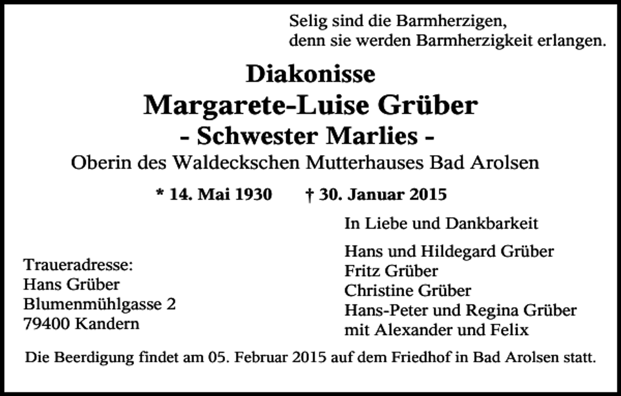 <p>Selig sind die Barmherzigen,<br />denn sie werden Barmherzigkeit erlangen.</p><p>Diakonisse</p><p>Margarete-Luise Grüber<br />- Schwester Marlies Oberin des Waldeckschen Mutterhauses Bad Arolsen<br />* 14. Mai 1930</p><p>† 30. Januar 2015<br />In Liebe und Dankbarkeit</p><p>Traueradresse:<br />Hans Grüber<br />Blumenmühlgasse 2<br />79400 Kandern</p><p>Hans und Hildegard Grüber<br />Fritz Grüber<br />Christine Grüber<br />Hans-Peter und Regina Grüber<br />mit Alexander und Felix</p><p>Die Beerdigung findet am 05. Februar 2015 auf dem Friedhof in Bad Arolsen statt.</p>