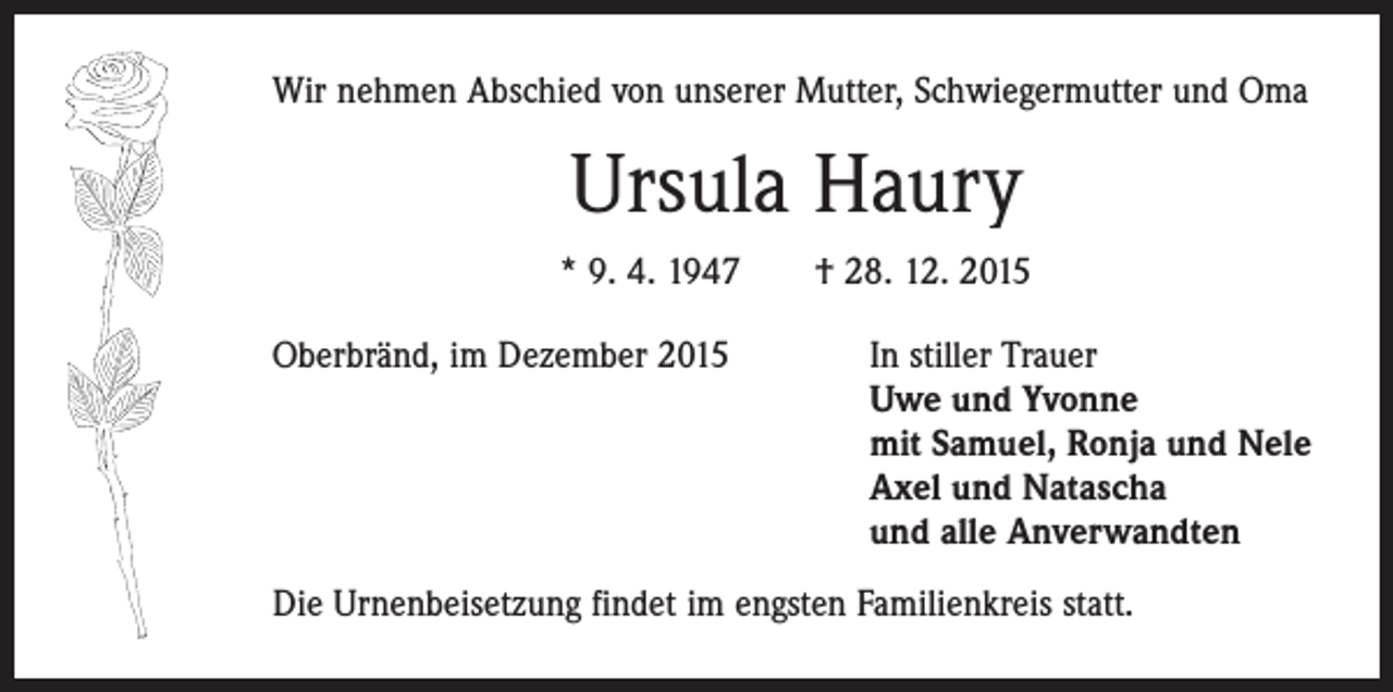 <p>Wir nehmen Abschied von unserer Mutter, Schwiegermutter und Oma</p><p>Ursula Haury<br />* 9. 4. 1947 † 28. 12. 2015<br />Oberbränd, im Dezember 2015</p><p>In stiller Trauer<br />Uwe und Yvonne<br />mit Samuel, Ronja und Nele<br />Axel und Natascha<br />und alle Anverwandten</p><p>Die Urnenbeisetzung findet im engsten Familienkreis statt.</p>