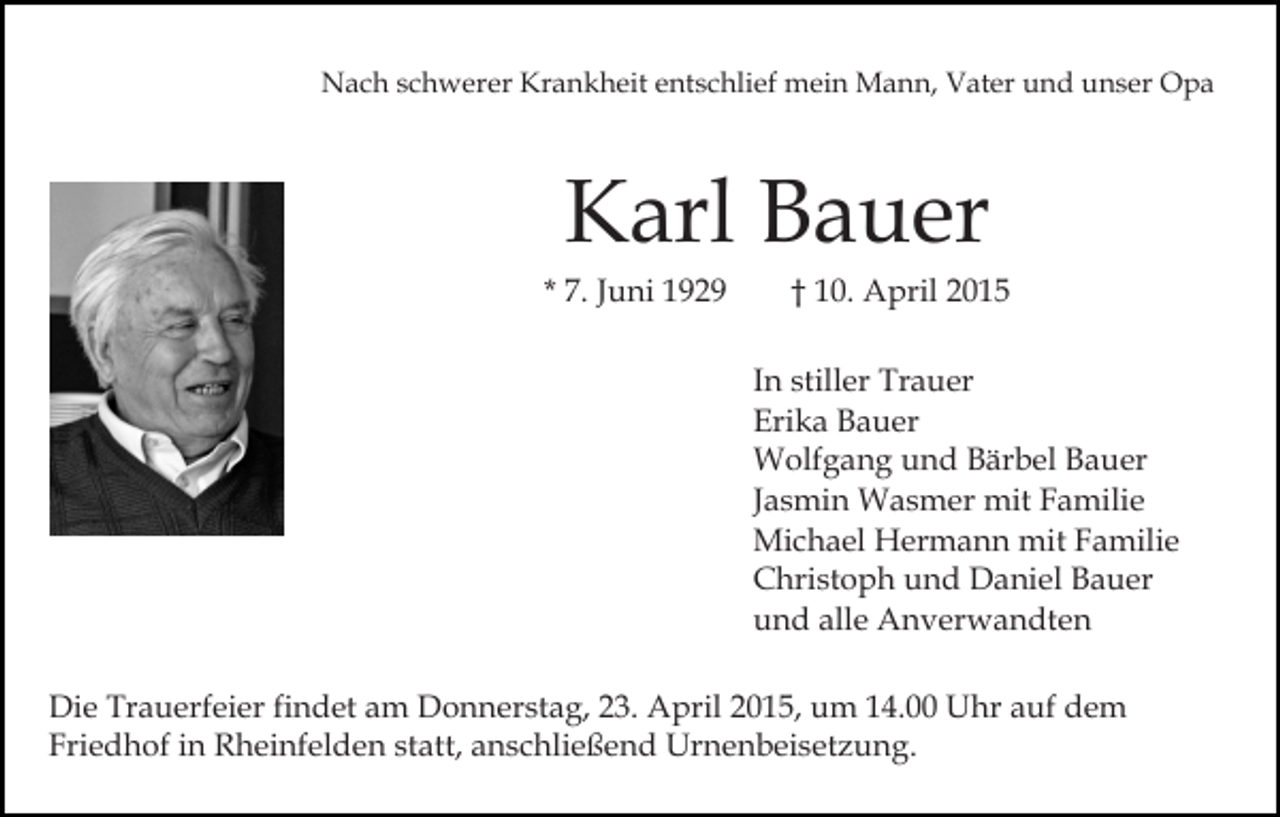 <p>Nach schwerer Krankheit entschlief mein Mann, Vater und unser Opa</p><p>Karl Bauer</p><p>* 7. Juni 1929</p><p>† 10. April 2015</p><p>In stiller Trauer<br />Erika Bauer<br />Wolfgang und Bärbel Bauer<br />Jasmin Wasmer mit Familie<br />Michael Hermann mit Familie<br />Christoph und Daniel Bauer<br />und alle Anverwandten<br />Die Trauerfeier findet am Donnerstag, 23. April 2015, um 14.00 Uhr auf dem<br />Friedhof in Rheinfelden statt, anschließend Urnenbeisetzung.</p>