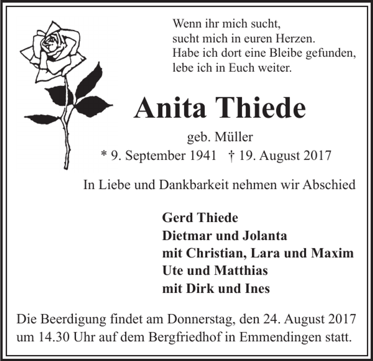 <p>We<br />Wenn<br />n n i hrihr mimich<br />c h s usucht,<br />c ht,<br />ssucht<br />u c ht mich<br />mi c h iinn euren<br />e ur e n Herzen.<br />H er z e n.<br />HHabe<br />a b e i cich<br />h ddort<br />ort eieine<br />n e Bl<br />ei b e gefunden,<br />g ef u n d e n,<br />Bleibe<br />llebe<br />e b e iich<br />c h iinn Euch<br />E u c h weiter.<br />w eit er.</p><p>AAnita<br />nit a TThiede<br />hi e d e</p><p>ggeb.<br />e b. Müller<br />M üll er<br />9. September<br />** 9.<br />S e pt e m b er 11941<br />9 4 1 †† 119.<br />9. August<br />A u g ust 22<br />IInn Liebe<br />Li e b e und<br />u n d Dankbarkeit<br />D a n k b ar k eit nehmen<br />n e h m e n wir<br />wir Abschied<br />A bs c hi e d<br />G e r d TThiede<br />Gerd<br />hi e d e<br />Dietmar<br />Di<br />et m a r uund<br />n d JJolanta<br />ol a nt a<br />mit CChristian,<br />mit<br />h risti a n, LLara<br />a r a uund<br />n d Maxim<br />M a xi m<br />Ute<br />Ut<br />e uund<br />n d Matthias<br />M att hi as<br />mit<br />r k uund<br />n d I Ines<br />n es<br />mit DiDirk<br />Die<br />Di<br />e BBeerdigung<br />e er di g u n g fifindet<br />n d et aam<br />m Donnerstag,<br />D o n n erst a g, den<br />d e n 24.<br />2 4. August<br />A u gust 22<br />uum<br />m 114.30<br />4. 3 0 Uhr<br />U hr aauf<br />uf ddem<br />e m Bergfriedhof<br />B e r gfri e d h of iinn Emmendingen<br />E m m e n di n ge n st<br />statt.<br />att.</p>