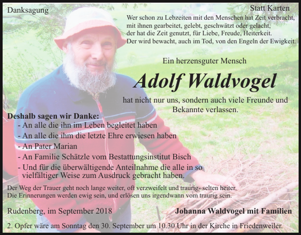 <p>Danksagung</p><p>Statt Karten<br />Wer schon zu Lebzeiten mit den Menschen hat Zeit verbracht,<br />mit ihnen gearbeitet, gelebt, geschwätzt oder gelacht,<br />der hat die Zeit genutzt, für Liebe, Freude, Heiterkeit.<br />Der wird bewacht, auch im Tod, von den Engeln der Ewigkeit.</p><p>Ein herzensguter Mensch</p><p>Adolf Waldvogel<br />hat nicht nur uns, sondern auch viele Freunde und<br />Bekannte verlassen.</p><p>Deshalb sagen wir Danke:<br />- An alle die ihn im Leben begleitet haben<br />- An alle die ihm die letzte Ehre erwiesen haben<br />- An Pater Marian<br />- An Familie Schätzle vom Bestattungsinstitut Bisch<br />- Und für die überwältigende Anteilnahme die alle in so<br />vielfältiger Weise zum Ausdruck gebracht haben.</p><p>Der Weg der Trauer geht noch lange weiter, oft verzweifelt und traurig- selten heiter.<br />Die Erinnerungen werden ewig sein, und erlösen uns irgendwann vom traurig sein.</p><p>Rudenberg, im September 2018</p><p>Johanna Waldvogel mit Familien</p><p>2. Opfer wäre am Sonntag den 30. September um 10.30 Uhr in der Kirche in Friedenweiler.</p>