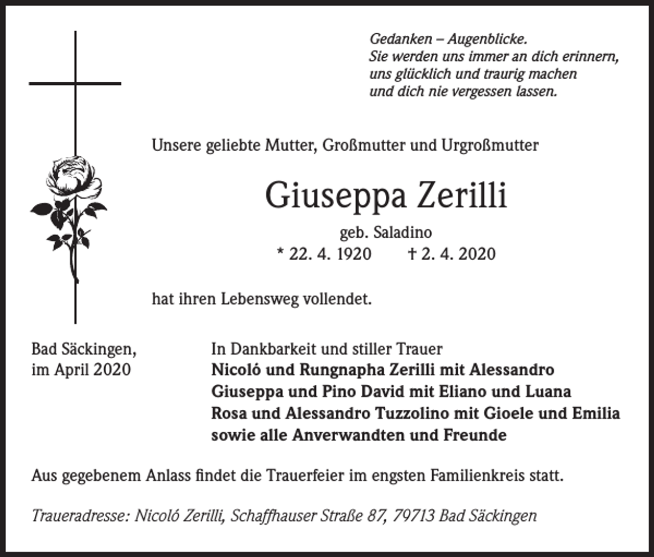 <p>Gedanken – Augenblicke.<br />Sie werden uns immer an dich erinnern,<br />uns glücklich und traurig machen<br />und dich nie vergessen lassen.</p><p>Unsere geliebte Mutter, Großmutter und Urgroßmutter</p><p>Giuseppa Zerilli<br />geb. Saladino<br />* 22. 4. 1920<br />† 2. 4. 2020<br />hat ihren Lebensweg vollendet.<br />Bad Säckingen,<br />im April 2020</p><p>In Dankbarkeit und stiller Trauer<br />Nicoló und Rungnapha Zerilli mit Alessandro<br />Giuseppa und Pino David mit Eliano und Luana<br />Rosa und Alessandro Tuzzolino mit Gioele und Emilia<br />sowie alle Anverwandten und Freunde</p><p>Aus gegebenem Anlass findet die Trauerfeier im engsten Familienkreis statt.<br />Traueradresse: Nicoló Zerilli, Schaffhauser Straße 87, 79713 Bad Säckingen</p>